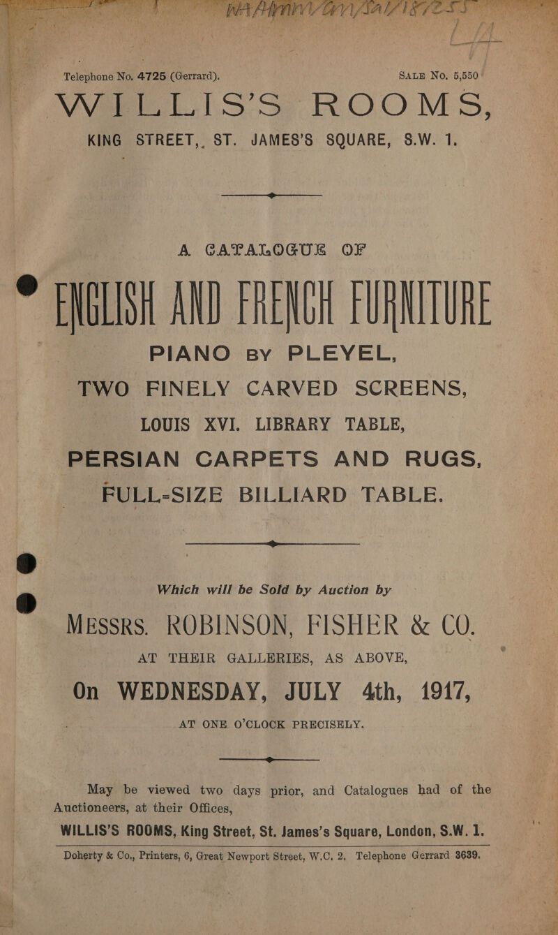 Vane bss ROOMS, KING STREET, ST. JAMES’S SQUARE, S.W. 1. A GATALOGUE ® Fl IM AND rhe Nth FURN LUNE PIANO sy PLEYEL, TWO FINELY CARVED SCREENS, LOUIS XVI. LIBRARY TABLE, PERSIAN CARPETS AND RUGS, FULL-SIZE BILLIARD TABLE. Which will be Sold by Auction by Messrs. ROBINSON, FISHER &amp; CO. AT THEIR GALLERIES, AS ABOVE, On WEDNESDAY, JULY 4th, 1917, AT ONE O’CLOCK PRECISELY.  May be viewed two days prior, and Catalogues had of the Auctioneers, at their Offices, WILLIS’S ROOMS, King Street, St. James’s Square, London, S.W. I. Doherty &amp; Co,, Printers, 6, Great Newport Street, W.C, 2, Telephone Gerrard 3639, 
