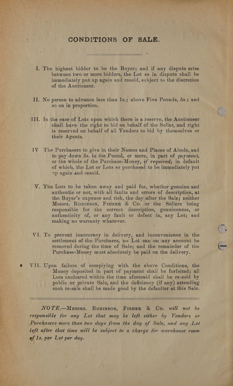 i ae CONDITIONS OF SALE. >    I. The highest bidder to be the Buyer; and if any dispute arise immediately put up again and resold, subject to the discretion of the Auctioneer. II. No person to advance less than ls.; above Five Pounds, 5s.; and s9 on in proportion. III. In the ease of Lots upon which there is a reserve, the Auctioneer shall have the right to bid on behalf of the Seller, and right is reserved on behalf of all Vendors to bid by themselves or their Agents, . 7 IV The Purchasers to give in their Names and Places of Abode, and to pay down 5s. in the Pound, or more, in part of payment, or the whole of the Purchase-Money, zf required; in default of which, the Lot or Lots so purchased to be immediately put 1p again and resold. V. The Lots to be taken away and paid for, whether genuine and authentic or not, with all faults and errors of description, at the Buyer’s expense and risk, the day after the Sale; neither Messrs. Roginson, FisHer &amp; Co. or the Sellers being responsible for the correct description, genuineness, or authenticity of, or any fault or defect in, any Lot; and making no warranty whatever. VI. To prevent inaccuracy in delivery, and inconvenience in‘ the settlement of the Purchases, no Lot can on any account be removed during the time of Sale; and the remainder of the Purchase-Money must absolutely be paid on the delivery. VII. Upen failure of compiying with the above Conditions, the ‘Money deposited in part of payment shall be forfeited; all Lots uncleared. within the time aforesaid shall be re-sold by public or private Sale, and the deficiency (if any) attending such re-sale shall be made good by the defaulter at this Sale.   NOTE.—Mkxssrs. Rosinson, Fisoer &amp; Co. will not be responsible for any Lot that may be left either by Vendors or Purchasers more than two days from the day of Sale, and any Lot left after that time will be subject to a charge for warehouse room of Is. per Lot per day. 
