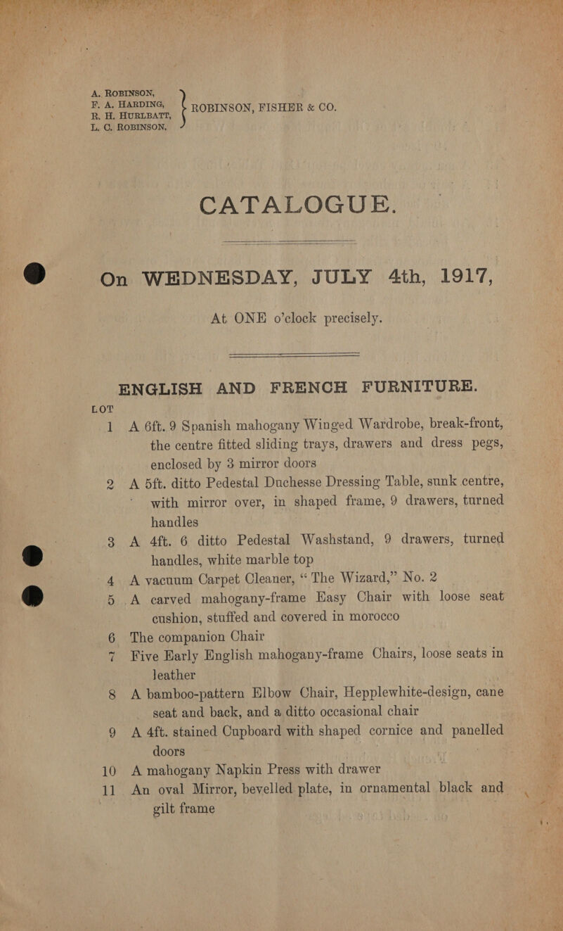 ae ie ae reat Poe Sammi Fieger a Re Aa DY i Bee A RTS Ot BESS oly arm Bo bs Er ad heen * Suh eM) er | ye Nats if Se Oe .. ROBINSON, A . F. A. HARDING, R. H. HURLBATT, ROBINSON, FISHER &amp; CO. L. C . ROBINSON, CATALOGUE.   On WEDNESDAY, JULY 4th, 1917, At ONE o’clock precisely. ENGLISH AND FRENCH FURNITURE. LOT 1 A 6ft.9 Spanish mahogany Winged Wardrobe, break-front, | the centre fitted sliding trays, drawers and dress pegs, enclosed by 3 mirror doors 2 <A 5ft. ditto Pedestal Duchesse Dressing Table, sunk centre, with mirror over, in ppepet frame, 9 drawers, turned handles 3 <A 4ft. 6 ditto Pedestal Washstand, 9 drawers, turned handles, white marble top 4 A vacuum Carpet Cleaner, “The Wizard,” No. 2 5 .A carved mahogany-frame Hasy Chair with loose seat cushion, stuffed and covered in morocco 6 The companion Chair 7 Five Barly English mahogany-frame Chairs, loose seats in leather ? 8 A bamboo-pattern Elbow Chair, Hepplewhite-design, cane seat and back, and a ditto occasional chair 9 A 4ft. stained Gapboard with shaped cornice and panelled doors a 10 A mahogany Napkin Press with drawer My 11 An oval Mirror, bevelled plate, in ornamental black and ‘ . gilt frame : | Oy