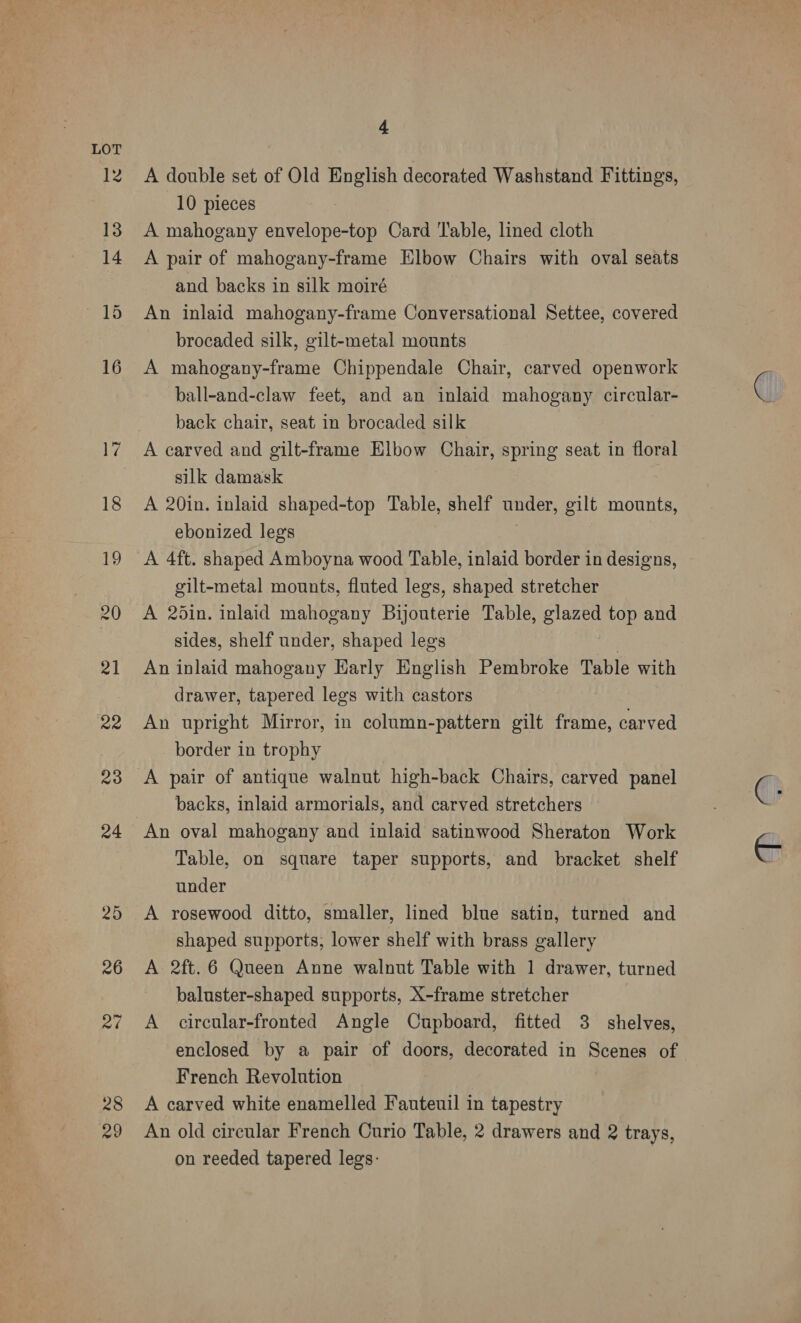 28 29 4. A double set of Old English decorated Washstand Fittings, 10 pieces , A mahogany envelope-top Card ‘Table, lined cloth A pair of mahogany-frame Elbow Chairs with oval seats and backs in silk moiré An inlaid mahogany-frame Conversational Settee, covered brocaded silk, gilt-metal mounts A mahogany-frame Chippendale Chair, carved openwork ball-and-claw feet, and an inlaid mahogany circular- back chair, seat in brocaded silk A carved and gilt-frame Elbow Chair, spring seat in floral silk damask A 20in. inlaid shaped-top Table, shelf under, gilt mounts, ebonized legs 3 A 4ft. shaped Amboyna wood Table, inlaid border in designs, gilt-metal mounts, fluted legs, shaped stretcher A 2din. inlaid mahogany Bijonterie Table, glazed top and sides, shelf under, shaped legs . An inlaid mahogany Early English Pembroke Table with drawer, tapered legs with castors An upright Mirror, in column-pattern gilt frame, carved border in trophy A pair of antique walnut high-back Chairs, carved panel backs, inlaid armorials, and carved stretchers An oval mahogany and inlaid satinwood Sheraton Work Table, on square taper supports, and bracket shelf under A rosewood ditto, smaller, lined blue satin, turned and shaped supports, lower shelf with brass gallery A 2ft.6 Queen Anne walnut Table with 1 drawer, turned baluster-shaped supports, X-frame stretcher A circular-fronted Angle Cupboard, fitted 3 shelves, enclosed by a pair of doors, decorated in Scenes of French Revolution A carved white enamelled Fauteuil in tapestry An old circular French Curio Table, 2 drawers and 2 trays, on reeded tapered legs: |