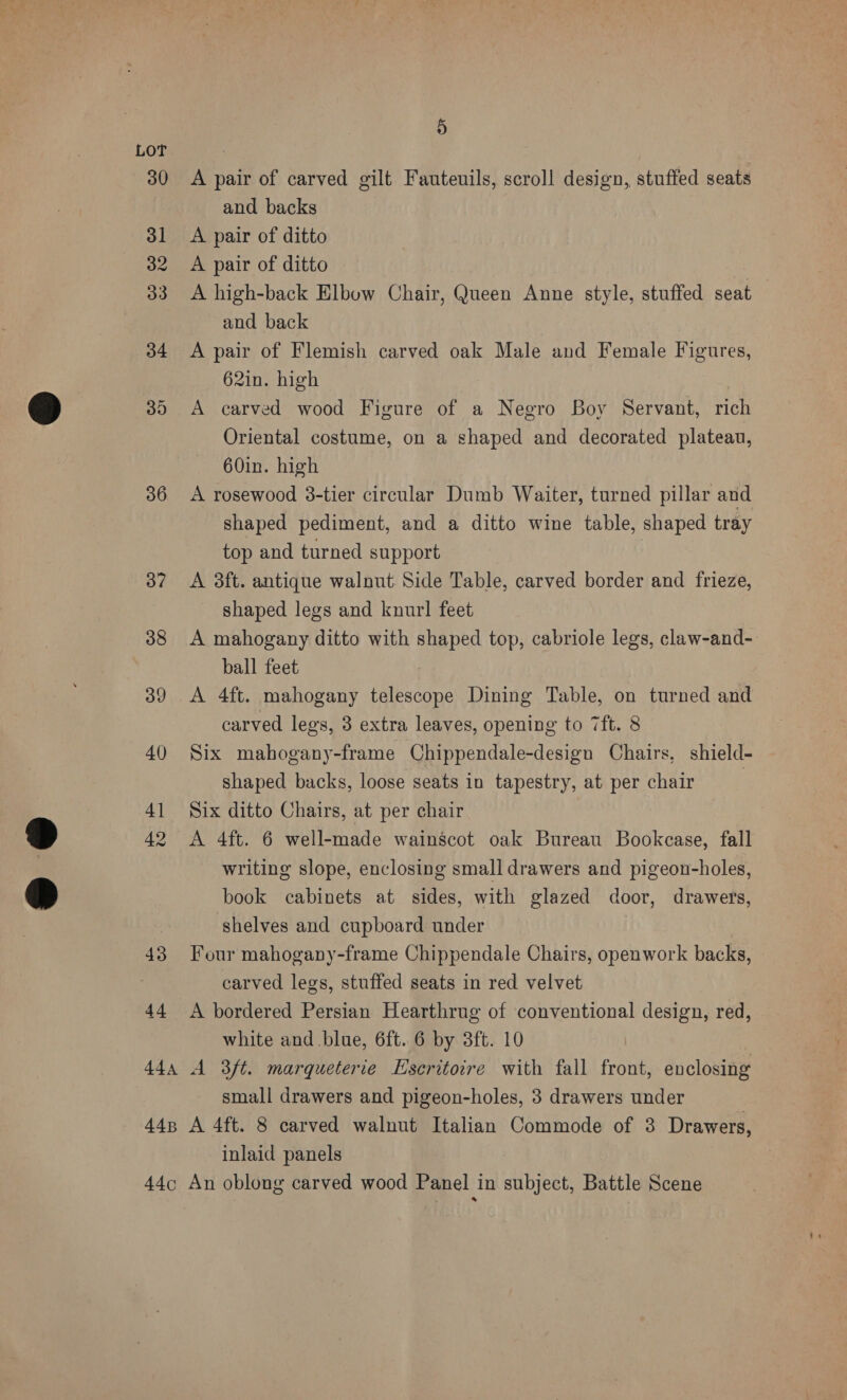 36 37 38 39 40 4] 42 43 44 5 A pair of carved gilt Fauteuils, scroll design, stuffed seats and backs A pair of ditto A pair of ditto A high-back Elbow Chair, Queen Anne style, stuffed seat and back A pair of Flemish carved oak Male and Female Figures, 62in. high A carved wood Figure of a Negro Boy Servant, rich Oriental costume, on a shaped and decorated plateau, 60in. high A rosewood 3-tier circular Dumb Waiter, turned pillar and shaped pediment, and a ditto wine table, shaped tray top and turned support A 3ft. antique walnut Side Table, carved border and frieze, shaped legs and knurl feet A mahogany ditto with shaped top, cabriole legs, claw-and- ball feet A 4ft. mahogany telescope Dining Table, on turned and carved legs, 3 extra leaves, opening to 7ft. 8 Six mahogany-frame Chippendale-design Chairs, shield- shaped backs, loose seats in tapestry, at per chair 3 Six ditto Chairs, at per chair A 4ft. 6 well-made wainscot oak Bureau Bookcase, fall writing slope, enclosing small drawers and pigeon-holes, book cabinets at sides, with glazed door, drawers, shelves and cupboard under Four mahogany-frame Chippendale Chairs, openwork backs, carved legs, stuffed seats in red velvet A bordered Persian Hearthrug of conventional design, red, white and blue, 6ft. 6 by 3ft. 10 small drawers and pigeon-holes, 3 drawers under inlaid panels