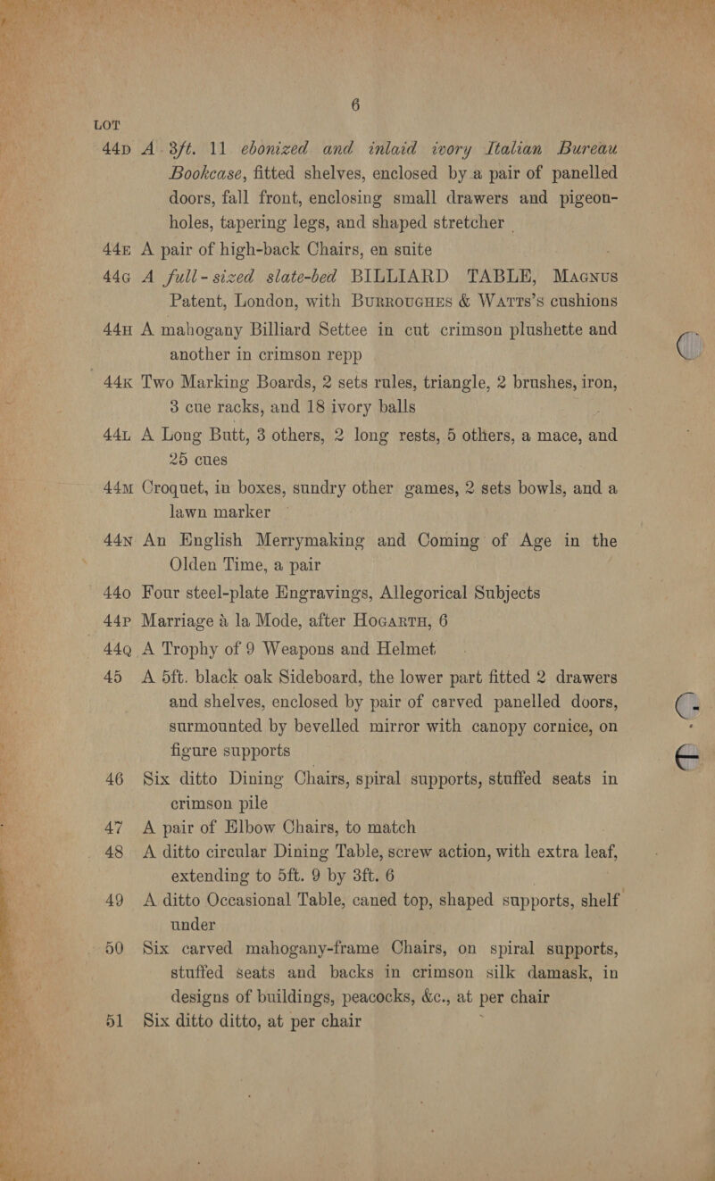 Beer at ee TT vy eee ay Wt etme Ba at A CE a ete ee Rat iva Se ary Ch oar es re Rg or) ; P erat he a Ph 3 a4, ¥ . :&gt;@ = ws - ¢ d 414 4 a  6 LOT 44p A 3/t. 11 ebonized and inlaid ivory Italian Bureau Bookcase, fitted shelves, enclosed by a pair of panelled doors, fall front, enclosing small drawers and pigeon- holes, tapering legs, and shaped stretcher | 44~ A pair of high-back Chairs, en suite 44G¢ A full-sized slate-bed BILLIARD TABLE, Macnus Patent, London, with Burroucues &amp; WAT Ts’s cushions 44u A mahogany Billiard Settee in cut crimson plushette and another in crimson repp C 44K Two Marking Boards, 2 sets rules, triangle, 2 brushes, iron, 3 cue racks, and 18 ivory balls 441 A Long Butt, 3 others, 2 long rests, 5 others, a mace, and 25 cues 44m Croquet, in boxes, sundry other games, 2 sets bowls, and a lawn marker 44x An English Merrymaking and Coming of Age in the Olden Time, a pair 440 Four steel-plate Engravings, Allegorical Subjects 44p Marriage a la Mode, after HoGanrtn, 6 — 44Q A Trophy of 9 Weapons and Helmet, 45 A 5ft. black oak Sideboard, the lower part fitted 2 drawers and shelves, enclosed by pair of carved panelled doors, €; ae surmounted by bevelled mirror with canopy cornice, on figure supports — 46 Six ditto Dining Chairs, spiral supports, stuffed seats in a crimson pile 47 &lt;A pair of Elbow Chairs, to match | _ 48 A ditto circular Dining Table, screw action, with extra leaf, extending to 5ft. 9 by 3ft. 6 49 A ditto Occasional Table, caned top, shaped supports, shelf under 50 Six carved mahogany-frame Chairs, on spiral supports, stuffed seats and backs in crimson silk damask, in designs of buildings, peacocks, &amp;c., at per chair 51 Six ditto ditto, at per chair 
