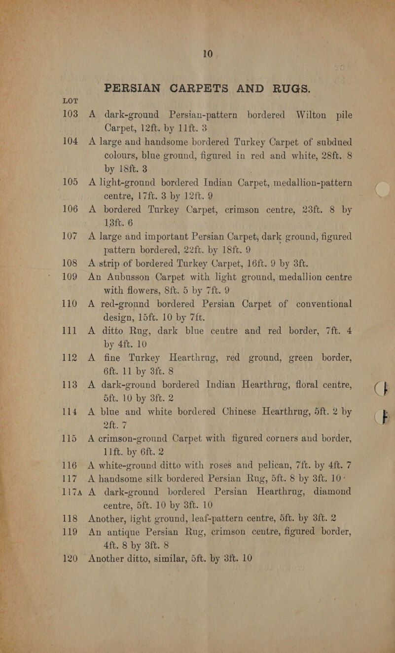   LOT 103 117A 10 PERSIAN CARPETS AND RUGS. A dark-ground Persian-pattern bordered Wilton pile Carpet, 12ft. by 11ft. 3 ; A large and handsome bordered Turkey Carpet of subdued colours, blue ground, figured in red and white, 28ft. 8 by 18ft. 8 A light-ground bordered Indian Carpet, medallion-pattern centre, 17ft. 3 by 12ft. 9 | A bordered Turkey Carpet, crimson centre, 28ft. 8 by 13ft. 6 A large and important Persian Carpet, dark ground, figured pattern bordered, 22ft. by 18ft. 9 A strip of bordered Turkey Carpet, 16ft. 9 by 3ft. An Aubusson Carpet with light ground, medallion centre with flowers, 8ft. 5 by 7ft. 9 A red-ground bordered Persian Carpet of conventional design, 15ft. 10 by 7ft. A ditto Rug, dark blue centre and red border, 7ft. 4 by 4ft. 10 A fine Turkey Hearthrug, red ground, green border, 6ft. 11 by 3ft. 8 A dark-ground bordered Indian Hearthrug, floral centre, dft. 10 by 8ft. 2 A blue and white bordered Chinese Hearthrug, 5ft. 2 by Ott. ¢ A crimson-ground Carpet with figured corners and border, lift. by 6ft. 2 A white-ground ditto with roses and pelican, 7ft. by 4ft. 7 A dark-ground bordered Persian Hearthrug, diamond centre, 5ft. 10 by 3ft. 10 Another, light ground, leaf-pattern centre, 5ft. by 3ft. 2 An antique Persian Rug, crimson centre, figured border, 4ft. 8 by 3ft. 8 (} (B