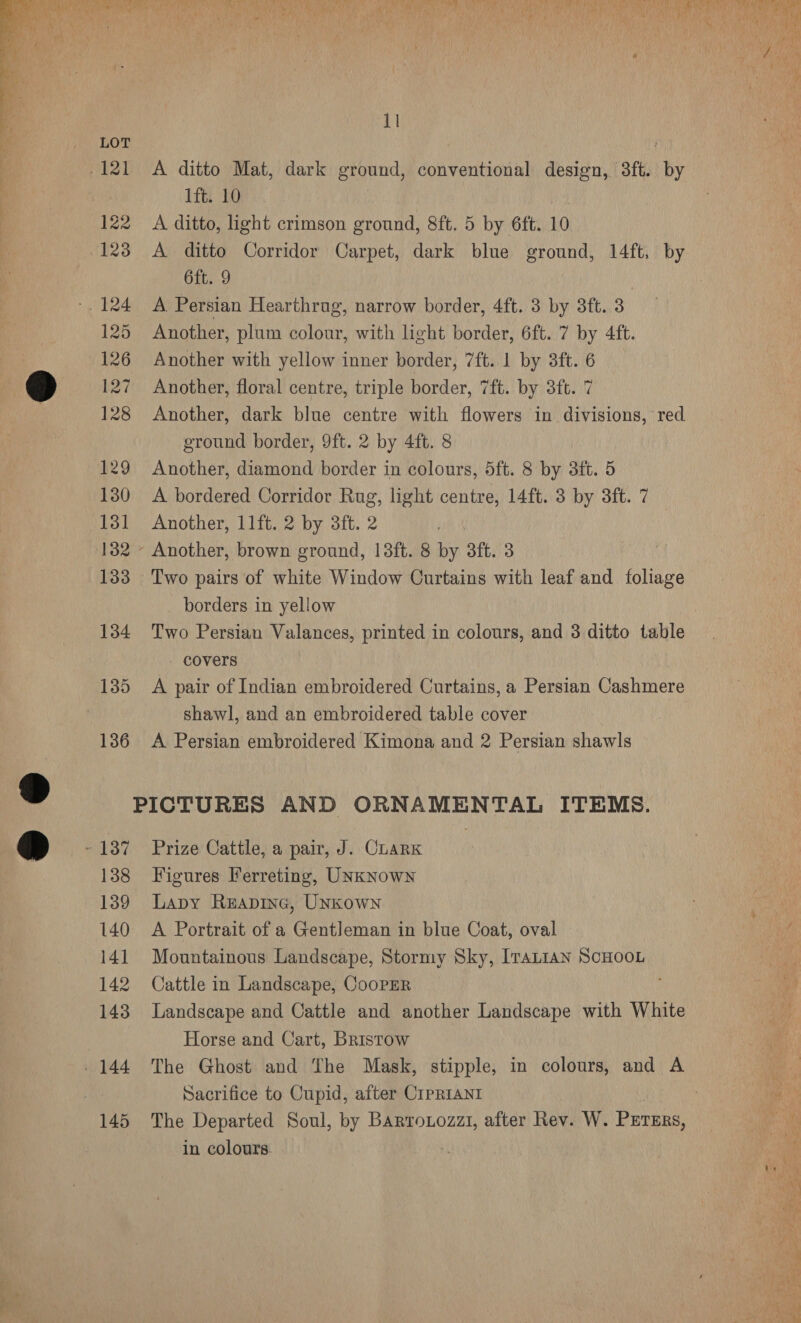 f me CAPLAN das) grin te 9 i (Pre 7 Noy] Dette arts HM ie Ay oY faite BY) On? wy? ie nA i bea oy 1 Tiger x Mi te “\t : Me uf 4 . / A 4 id? n Aare ) 4 Fs Sb aaah oh y - . N : q y :  vay 11 ys ee LOE é 2 121 A ditto Mat, dark ground, conventional design, 3ft. by : 1ft. 10 : 122 A ditto, light crimson ground, 8ft. 5 by 6ft. 10 123 A ditto Corridor Carpet, dark blue ground, 14ft, by 6ft. 9 | -. 124 A Persian Hearthrug, narrow border, 4ft. 3 by 3ft. 3 125 Another, plum colour, with light border, 6ft. 7 by 4ft. 126 Another with yellow inner border, 7ft..1 by 3ft. 6 cy 127 Another, floral centre, triple border, 7ft. by 3ft. 7 128 Another, dark blue centre with flowers in divisions, red. ground border, 9ft. 2 by 4ft. 8 129 Another, diamond border in colours, 5ft. 8 by 3ft. 5 130 <A bordered Corridor Rug, light centre, 14ft. 3 by 3ft. 7 131 Another, 11ft. 2 by 3ft. 2 132 - Another, brown ground, 13ft. 8 by 3ft. 3 133 Two pairs of white Window Curtains with leaf and foliage borders in yellow 134 Two Persian Valances, printed in colours, and 3 ditto table - covers 135 A pair of Indian embroidered Curtains, a Persian Cashmere shawl, and an embroidered table cover 136 A Persian embroidered Kimona and 2 Persian shawls , PICTURES AND ORNAMENTAL ITEMS. o - 137 Prize Cattle, a pair, J. CLARK 138 Figures Ferreting, UNkNowN 139 Lapy Reapine, Unkown 140 A Portrait of a Gentleman in blue Coat, oval 141 Mountainous Landscape, Stormy Sky, IvaLiaAn ScHOOL 142 Cattle in Landscape, CooPER 143 Landscape and Cattle and another Landscape with White Horse and Cart, Bristow 144 The Ghost and The Mask, stipple, in colours, and A : Sacrifice to Cupid, after CIPRIANI y 145 The Departed Soul, by Barronozzi, after Rev. W. Pures, oan in colours | a 23 ‘o ary
