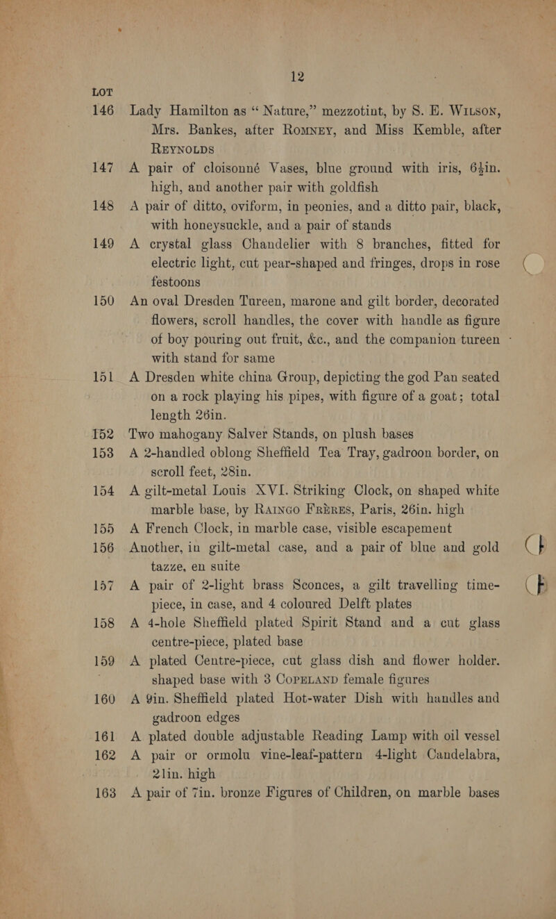 146 147 148 149 150 12 Lady Hamilton as “‘ Nature,” mezzotint, by 8S. E. WILson, Mrs. Bankes, after Romney, and Miss Kemble, after REYNOLDS | A pair of cloisonné Vases, blue ground with iris, 64in. high, and another pair with goldfish A pair of ditto, oviform, in peonies, and a ditto pair, black, with honeysuckle, and a pair of stands : A crystal glass Chandelier with 8 branches, fitted for electric light, cut pear-shaped and fringes, drops in rose festoons An oval Dresden Tureen, marone and gilt border, decorated flowers, scroll handles, the cover with handle as figure with stand for same A Dresden white china Group, depicting the god Pan seated on a rock playing his pipes, with figure of a goat; total length 26in. Two mahogany Salver Stands, on plush bases A 2-handled oblong Sheffield Tea Tray, gadroon border, on scroll feet, 28in. A gilt-metal Louis XVI. Striking Clock, on shaped white marble base, by Rarnco FREREs, Paris, 26in. high A French Clock, in marble case, visible escapement Another, in gilt-metal case, and a pair of blue and gold tazze, en suite A pair of 2-light brass Sconces, a gilt travelling time- piece, in case, and 4 coloured Delft plates A 4-hole Sheffield plated Spirit Stand and a cut glass centre-piece, plated base A plated Centre-piece, cut glass dish and flower holder. shaped base with 3 CopeLAND female figures A 9in. Sheffield plated Hot-water Dish with handles and gadroon edges A plated double adjustable Reading Lamp with oil vessel A pair or ormolu vine-leaf-pattern 4-light Candelabra, 2lin. high A pair of Tin. bronze Figures of Children, on marble bases