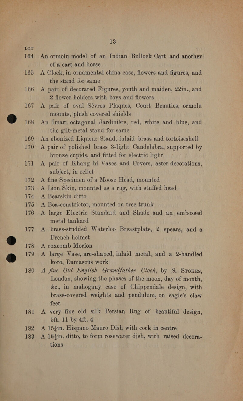181 182 183 13 An ormolu model of an Indian Bullock Cart and another of a cart and horse A Clock, in ornamental china case, flowers and figures, and the stand for same A pair of decorated Figures, youth and maiden, 22in., and 2 flower holders with boys and flowers A pair of oval Sévres Plaques, Court Beauties, ormolu mounts, plush covered shields An Imari octagonal Jardiniére, red, white and blue, and the gilt-metal stand for same An ebonized Liqueur Stand, inlaid brass and tortoiseshell A pair of polished brass 3-light Candelabra, supported by bronze cupids, and fitted for electric light A pair of Khang hi Vases and Covers, aster decorations, subject, in reliet A fine Specimen of a Moose Head, monnted A Lion Skin, mounted as a rug, with stuffed head A Bearskin ditto A Boa-constrictor, mounted on tree trunk A large Electric Standard and Shade and an embossed metal tankard , A brass-studded Waterloo Breastplate, 2 spears, and a French helmet A coxcomb Morion A large Vase, arc-shaped, inlaid metal, and a 2-handled koro, Damascus work A fine Old English Grandfather Clock, by 8S. Stoxss, London, showing the phases of the moon, day of month, &amp;e., in mahogany case of Chippendale design, with brass-covered weights and pendulum, on eagle’s claw feet | A very fine old silk Persian Rug of beantifal design, 5ft. 11 by 4ft. 4 A 15iin. Hispano Matro Dish with cock in centre A 164in. ditto, to form rosewater dish, with raised decora- tions