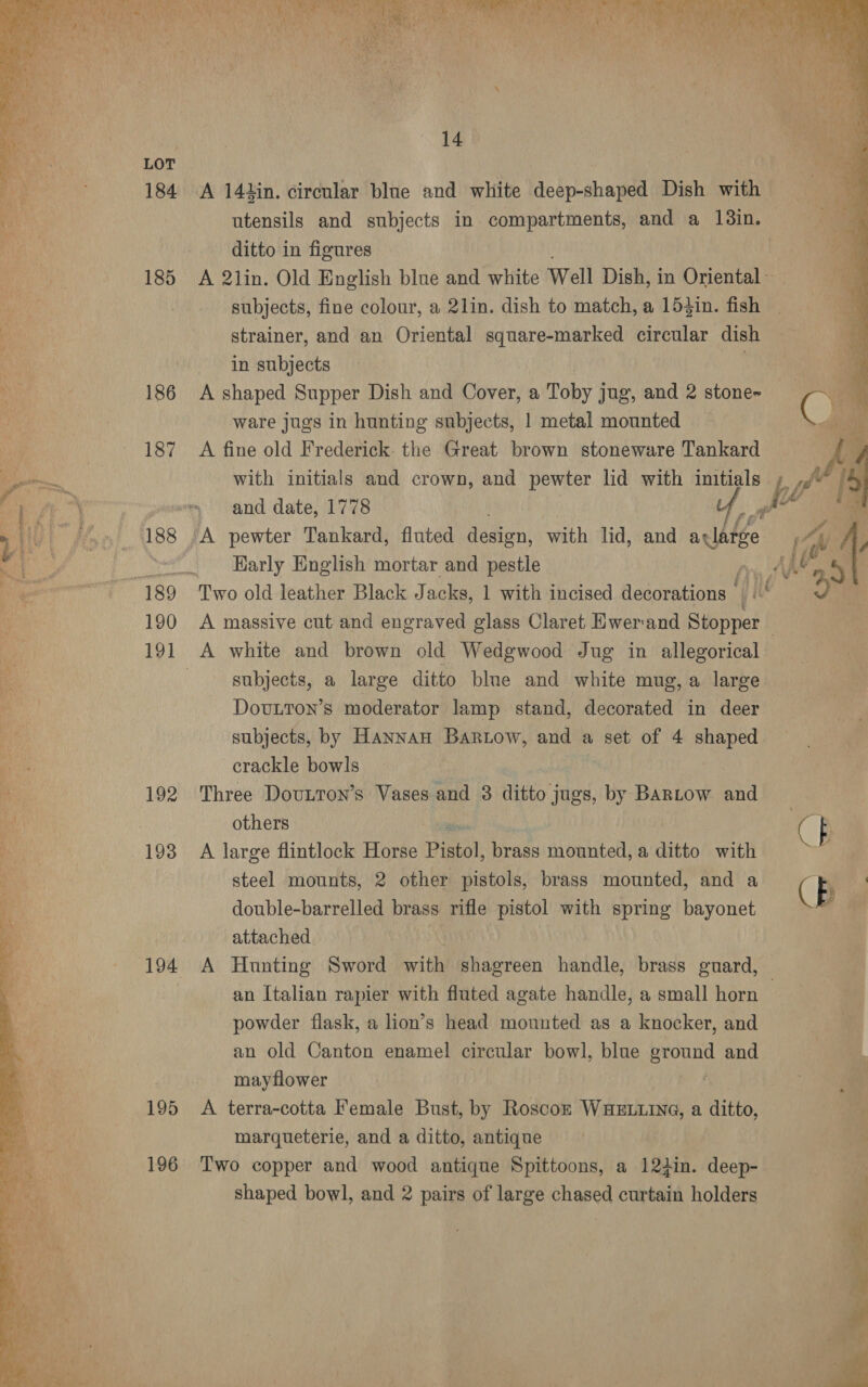    Bs A 141in. circular blue and white deep-shaped Dish with a ) utensils and subjects in compartments, and a 1éin. ae ditto in figures Ry 185 A 2lin. Old English blue and white Well Dish, in Oriental . subjects, fine colour, a 21in. dish to match, a 153in. fish | ; | strainer, and an Oriental square-marked circular dish sot | in subjects | Pert - 186 A shaped Supper Dish and Cover, a Toby jug, and 2 stone- . | ware jugs in hunting subjects, 1 metal mounted ) 187 A fine old Frederick the Great brown stoneware Tankard a with initials and crown, and pewter lid with initials if ihe and date, 1778 ; 188 -A pewter Tankard, fluted Aeshen; with lid, and en >= _Harly English mortar and pestle Pit 189 Two old leather Black J acks, 1 with incised decorations i, i 190 A massive cut and engraved glass Claret Ewer:and Stopper | 191 A white and brown old Wedgwood Jug in allegorical | subjects, a large ditto blue and white mug, a large DovuLton’s moderator lamp stand, decorated in deer subjects, by Hannan Bartow, and a set of 4 shaped crackle bowls o 192 Three Doviton’s Vases and 8 ditto jugs, by BARLow and a others ( b Re 193 A large flintlock Horse Bau: brass mounted, a ditto with a 4 steel mounts, 2 other pistols, brass mounted, and a ( 7 : ' double-barrelled brass rifle pistol with spring bayonet | attached | 194 A Hunting Sword with shagreen handle, brass guard, an Italian rapier with fluted agate handle, a small horn : powder flask, a lion’s head mounted as a knocker, and an old Canton enamel circular bowl, blue ground and mayflower | ; 195 A terra-cotta Female Bust, by Roscoz WHELLING, a ditto, a marqueterie, and a ditto, antique | 196 Two copper and wood antique Spittoons, a 12din. deep- shaped bowl, and 2 pairs of large chased curtain holders 