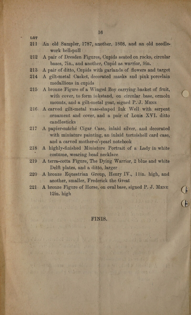   LOT 211 213 214 215 216 217 218 219 220 221 16 work bell-pall - A pair of Dresden Figures, Cupids seated on rocks, circular bases, 7in., and another, Cupid as warrior, 9in. A pair of ditto, Cupids with garlands of flowers and target A gilt-metal Casket, decorated masks snd. pink porcelain medallions in cupids A bronze Figure of a Winged Boy carrying basket of fruit, with cover, to form inkstand, on circular base, ormolu mounts, and a gilt-metal goat, signed P. J. Mune ornament and cover, and a pair of Louis XVI. ditto candlesticks A papier-maché Cigar Case, inlaid silver, and decorated and a carved mother-o’-pearl notebook A highly-finished Miniature Portrait of a Lady in white costume, wearing bead necklace A terra-cotta Figure, The Dying Warrior, 2 blue and white Delft plates, and a ditto, larger A bronze Equestrian Group, Henry [V., llin. high, and another, smaller, Frederick the Great A bronze Figure of Horse, on oval base, signed P. J. Manz 12in. high FINIS..  