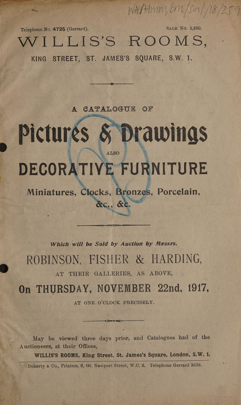  “Watton 1 yan fal 1G Dg SALE No, 5,580. KING STREET, ST. JAMES’S SQUARE, S.W. 1 A CATALOGUE OP  DECORATIVE | cKs, ; 3ronzes, Porcelain, 4 gee  Miniatures, Ch  ‘a a,  ie)  Which will be Sold by Auction by Messrs ROBINSON. FISHER &amp; HARDING, AT THEIR GALLERIES, AS ABOVE, On THURSDAY, NOVEMBER 22nd, 1917, AT ONE O’CLOCK PRECISELY. — 0 + ox May be viewed three days prior, and Catalogues had of the ! _*. Auctioneers, at their Offices, bs - WILLIS’S ROOMS, King Street, St. James’s Square, London, S.W. 1 ¥ 7 Me ope