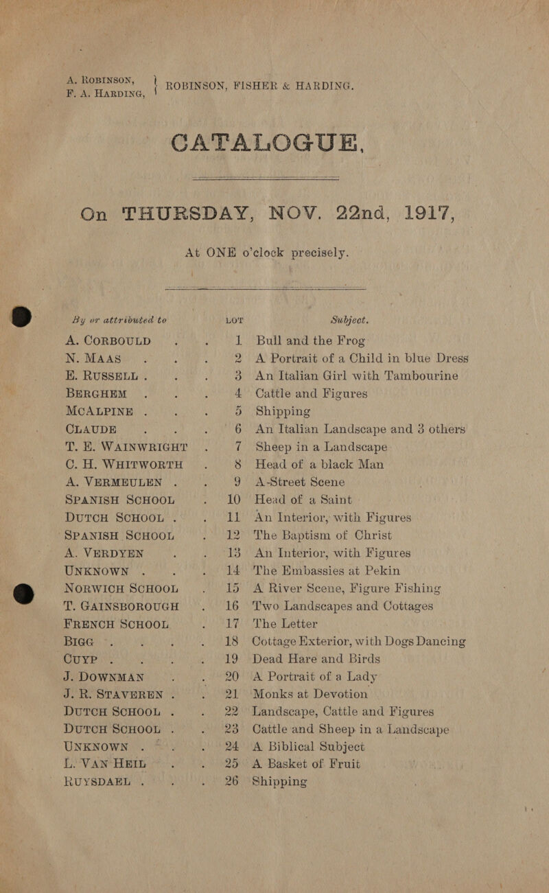 CATALOGUE,  On THURSDAY, NOV. 22nd, 1917, At ONE o’clock precisely. By or attributed to LOT Subject. A. CORBOULD 1 Bull and the Frog N. MAAS 2 &lt;A Portrait of a Child in blue Dress H. RUSSELL . 3 An Italian Girl with Tambourine BERGHEM 4 Cattle and Figures MCALPINE 9 Shipping CLAUDE f 6. An Ttalian Landscape and 3 others T. EH. WAINWRIGHT 7 Sheep in a Landscape C. H. WHITWORTH 8 Head of a black Man A. VERMEULEN 9 A-Street Scene SPANISH SCHOOL 10 Head of a Saint DUTCH SCHOOL . 11 An Interior, with Figures “SPANISH SCHOOL 12 The Baptism of Christ A. VERDYEN 13 An Interior, with Figures UNKNOWN 14 The Embassies at Pekin NORWICH SCHOOL 15 A River Scene, Figure Fishing T. GAINSBOROUGH 16 ‘Two Landscapes and Cottages FRENCH SCHOOL 17/° The Letter BIGG 18 Cottage Exterior, with Dogs Dancing CuyP 19 Dead Hare and Birds : J. DOWNMAN 20 A Portrait of a Lady J.R. STAVEREN . 21 Monks at Devotion DUTCH SCHOOL 22 Landscape, Cattle and Figures DUTCH SCHOOL 23 Cattle and Sheep in a Landscape UNKNOWN . * 24 A Biblical Subject L. VAN HEIL 25 A Basket of Fruit RUYSDAEL 26 Shipping