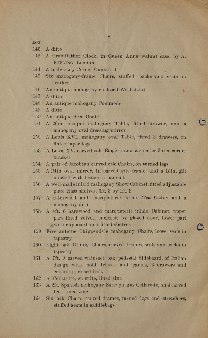 160 162 164 A ditto A Grandfather Clock, in ‘Queen Anne walnut case, by A. KIPLING. London A mahogany Corner Cupboard . Six mahogany-frame Chairs, stuffed backs and seats in leather An antique mahogany enclosed Washstand - An antique mahogany Commode A ditto An antique Arm Chair A 26in. antique mahogany Table, fitted drawer, and a mahogany oval dressing mirror A Louis XVI. mahogany oval Table, fitted 3 drawers, on fluted taper legs bracket A pair of Jacobean carved oak Chairs, on turned legs A 24in. oval mirror, in carved gilt frame, and a Ldin. gilt bracket with festoon ornament A well-made inlaid mahogany Show Cabinet, fitted adjustable plate g slass shelves, 3ft. 3 by 1ft. 9 “mahogany ditto A Aft. 6 harewood and marqueterie inlaid Cabinet, upper part lined velvet, enclosed by glazed door, lower part «with cupboard, and fitted shelves Five antique Chippendale mahogany Chairs, loose seats in tapestry Hight oak Dining Chairs, Satin, frames, seats and backs in tapestry A 7ft. 9 carved wainscot oak pedestal Sideboard, of Italian design with bold friezes and panels, 3 drawers and cellarette, raised back A. Cellarette, en suite; lined zine feet, lined zine Six oak Chairs, carved frames, turned legs and stretchers, stuffed seats in saddlebags . 