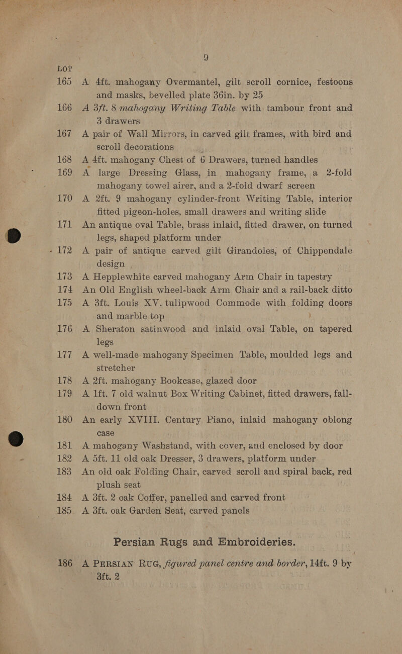 Lor 165 166 167 168 169 170 171 . 172 173 174 175 176 177 178 179 180 181 182 183 184 185 186 9 A 4ft. mahogany Overmantel, gilt scroll cornice, festoons and masks, bevelled plate 36in. by 25 A 3ft. 8 mahogany Writing Table with tambour front and 3 drawers A pair of Wall Mirrors, in carved gilt frames, with bird and scroll decorations : A 4ft. mahogany Chest of 6 Drawers, turned handles A large Dressing Glass, in mahogany frame, a 2-fold mahogany towel airer, and a 2-fold dwarf screen : A 2ft. 9 mahogany cylinder-front Writing Table, interior fitted pigeon-holes, small drawers and writing slide An antique oval Table, brass inlaid, fitted drawer, on turned legs, shaped platform under A pair of antique carved gilt Girandoles, of Chippendale design | : , A Hepplewhite carved mahogany Arm Chair in tapestry An Old English wheel-back Arm Chair and a rail-back ditto A 3ft. Louis XV. tulipwood Commode with folding doors and marble top A Sheraton satinwood and inlaid oval Table, on tapered legs A well-made mahogany Specimen Table, moulded legs and stretcher : A 2ft. mahogany Bookcase, glazed door A lift. 7 old walnut Box Writing Cabinet, fitted drawers, fall- down front An early XVIII. Century Piano, inlaid mahogany oblong case A mahogany Washstand, with cover, and enclosed by door A oft. 11 old oak Dresser, 3 drawers, platform under An old oak Folding Chair, carved scroll and spiral back, red plush seat A 3ft. 2 oak Coffer, panelled and carved front A aft. oak Garden Seat, carved panels Persian Rugs and Embroideries. A PERSIAN RUG, figured panel centre and ott nag 14ft. 9 bi 3ft. 2