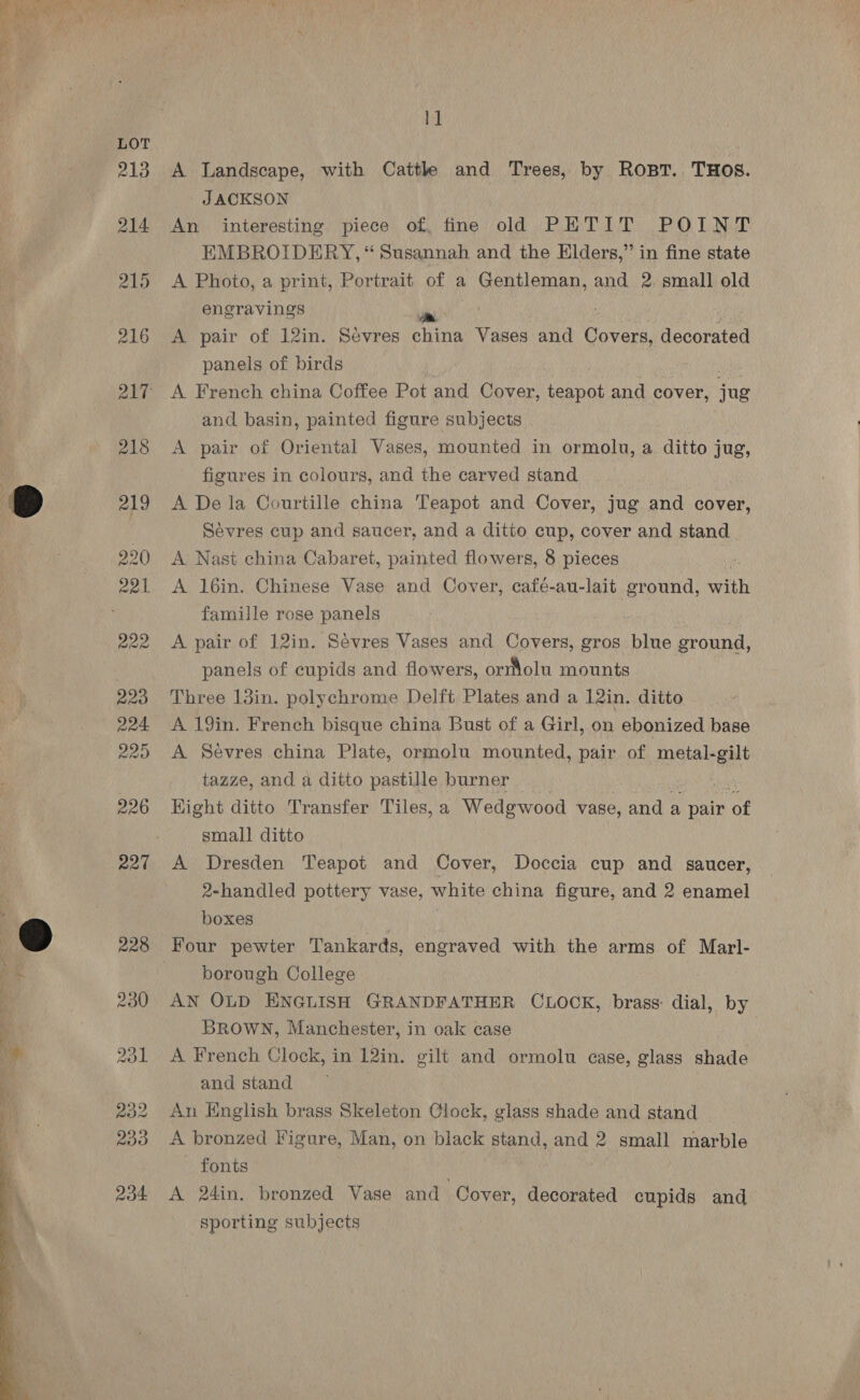iit 213 A Landscape, with Cattle and Trees, by Rost. THOS. JACKSON 214 An interesting piece of, fine old PETIT POINT EMBROIDERY, “ Susannah and the Elders,” in fine state 215 A Photo, a print, Portrait of a . Gentleman, and 2 small old engravings ei 216 <A pair of 12in. Sevres china Vases and Covers decorated panels of birds . 217 A French china Coffee Pot and Cover, Eeebat and ¢ cover, jue and basin, painted figure subjects . 218 <A pair of Oriental Vases, mounted in ormolu, a ait jug, figures in colours, and the carved stand :) 219 A De la Courtille china Teapot and Cover, jug and cover, Sevres cup and saucer, and a ditto cup, cover and stand 220 A Nast china Cabar et, painted flowers, 8 pieces : 221 <A 16in. Chinese Vase and Cover, café-au-lait ground, with famille rose panels 222 <A pair of 12in. Sévres Vases and Covers, gros bine ground, panels of cupids and flowers, ormolu mounts 223 Three l3in. polychrome Delft Plates and a 12in. ditto 224 A 19in. French bisque china Bust of a Girl, on ebonized base 225 A Sevres china Plate, ormolu mounted, pair of metal-gilt tazze, and a ditto pastille burner | 3 226 Kight ditto Transfer Tiles, a Wedgewood vase, and a pair iy small ditto 227 A Dresden Teapot and Cover, Doccia cup and saucer, 2-handled pottery vase, white china figure, and 2 enamel boxes 4 ) 228 Four pewter Tankards, engraved with the arms of Marl- BR borough College 230 AN OLD ENGLISH GRANDFATHER CLOCK, brass: dial, by BROWN, Manchester, in oak case Ml 231 A French Clock, in 12in. gilt and ormolu case, glass shade | and stand 232 An English brass Skeleton Clock, glass shade and stand 233 <A bronzed Figure, Man, on black stand, and 2 small marble fonts ; 234 <A 24in. bronzed Vase and Cover, decorated cupids and sporting subjects 