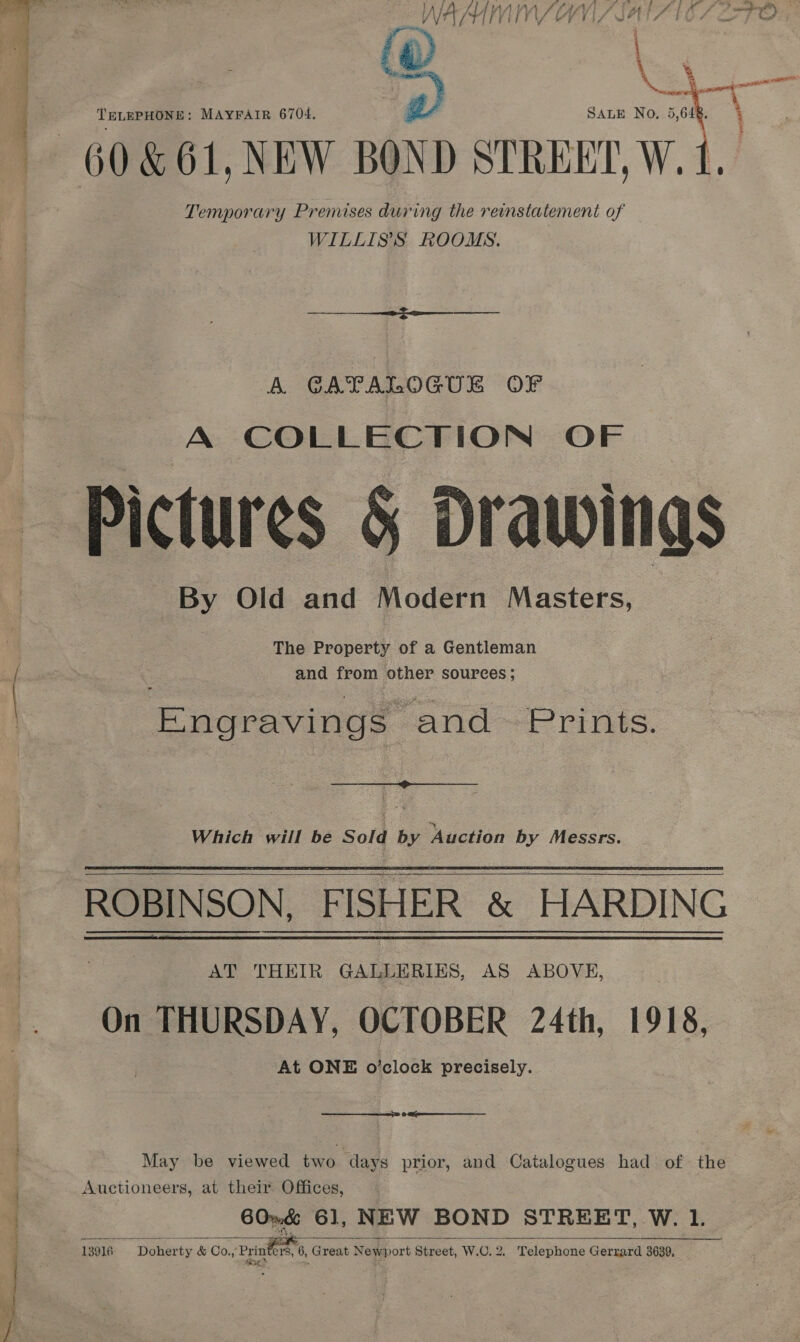  . io i i ~ ee LA fi f ALA AISA LF ' sf) y ae f ff P , my paenapisry t A Ae VV LIS VIS SAA TO 4 FG a TELEPHONE: MAYFAIR 6704. Py SALE No, 5,648.  Temporary Premises during the reinstatement of WILLISS ROOMS. A CATALOGUE OF A COLLECTION OF Pictures 5 Drawings By Old and Modern Masters, The Property of a Gentleman and from other sources;  Engravings and Prints.  Which will be Sold by Auction by Messrs.  AT THEIR GALLERIES, AS ABOVE, On THURSDAY, OCTOBER 24th, 1918, At ONE o’clock precisely.  6 May be viewed two ‘days prior, and Catalogues had of the Auctioneers, at their Offices, 60~&amp; 61, NEW BOND STREET, W. 1. ug? . a 