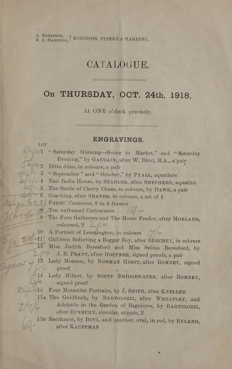 A. ROBINSON ' a CATALOGUE,   On THURSDAY, OCT. 24th, 1918, At ONE o’clock precisely.   ENGRAVINGS. age eh /Y7Q1 “Saturday Morning—Going to Market,” and « Saturday LA Evening,” by GAUGAIN, after W. Brac, R. A. a pair 0 CA 2 Ditto ditto, in colours, a pair | Lert ’~ 3 “September ” and « October,” by PY ALL, aquatints pes ~ 4 Kast India House, by STapLER, after SHEPHERD, aquatint 46] - 9 The Battle of Chevy Chase, in colours, by DAWE, a pair —_Z7 * oy Coaching, after SHAYHR, in colours, a set of 4 : Ubpi)> Go- ( 74 FORRES’ Contrasts, 8 in 4 frames: a | U , » #&amp;% \Ten unframed Caricatures /Of — i a yr 9 The Fern Gather ers and ‘The ors Feeder, after MORLAND, — Se coloured,2 27 SZ , 10 A Portrait of Leamington, in colours , |. A *_©/~11\ Children Relieving a Beggar Boy, after BEECHEY, in colours Se _ 12> Miss Judith Beresford and Miss Selina Beresford, by es 2-79 J.B. PRATT, after HOPPNER, signed proofs, a pair . , 18 Lady Monson, by NORMAN HRs, after ROMNEY, signed rid} SAY , AG1 oe proof ; v © 14 Lady Milner, by Scorr BRIDGEWATER, after ROMNEY, Lf? signed proof Of LV Roar Mezzotint Portraits, by J. SMITH, after KNELLER 15a The Goldfinch, by BAaRToLozzi, after WHEATLEY, and | after BUNBURY, circular, stipple, 2 15B Bacchante, by Bovi, and another, oval, in red, by RYLAND, after KAUFFMAN y)