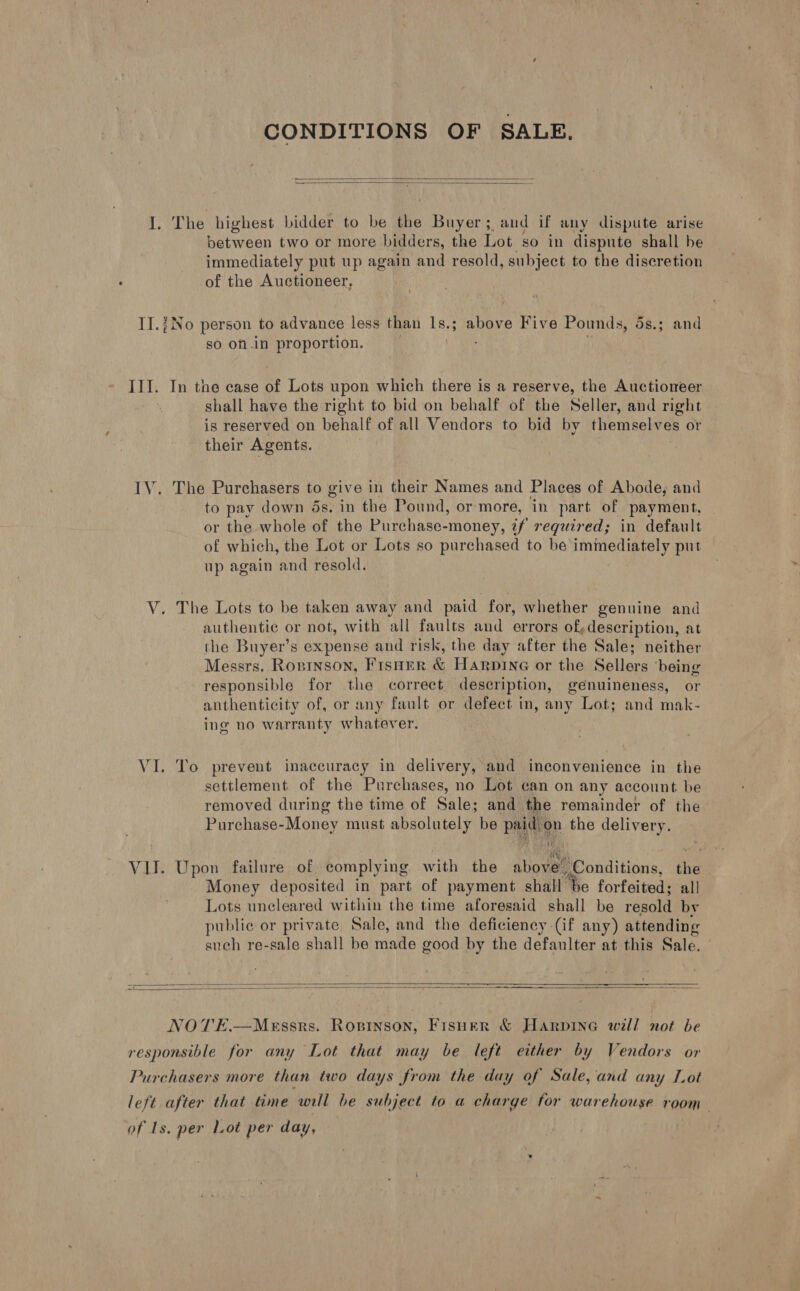 CONDITIONS OF SALE.   I. The highest bidder to be the Buyer; and if any dispute arise pea ey two or more bidders, the Lot so in dispute shall be immediately put up again and resold, subject to the discretion of the Auctioneer, IT.j No person to advance less than Is.3 i anere Five Pounds, ds.3 and so on.in proportion. III. In the case of Lots upon which there is a reserve, the Auctioneer shall have the right to bid on behalf of the Seller, and right is reserved on behalf of all Vendors to bid by themselves or their Agents. IV. The Purchasers to give in their Names and Plaees of Abode, and to pay down ds. in the Pound, or more, in part of payment, or the whole of the Purchase-money, if required; in default of which, the Lot or Lots so purchased to be immediately put up again and resold. V. The Lots to be taken away and paid for, whether genuine and authentic or not, with all faults and errors of,description, at the Buyer’s expense and risk, the day after the Sale; neither Messrs. Rosinson, Fisner &amp; Harpine or the Sellers ‘being responsible for the correet description, genuineness, or anthenticity of, or any fault or defect in, any Lot; and mak- ing no warranty whatever. VI. To prevent inaccuracy in delivery, and inconvenience in the settlement of the Purchases, no Lot ean on any account be removed during the time of Sale; and the remainder of the— ha urchase-Money must absolutely be paid ‘on the delivery. Sty, VU. Upon failure of complying Lieve the abowad ‘Conditions, the Money deposited in part of payment shall He forfeited; all Lots uncleared within the time aforesaid shall be resold by public or private, Sale, and the deficiency (if any) attending such re-sale shall be made good by the defaulter at this Sale.  NOTE.—MeEssrs. ROBINSON, Fisner &amp; Harpine will not be responsible for any Lot that may be left either by Vendors or Purchasers more than two days from the day of Sale, and any Lot left after that time will be subject to a charge for warehouse room of Is. per Lot per day,