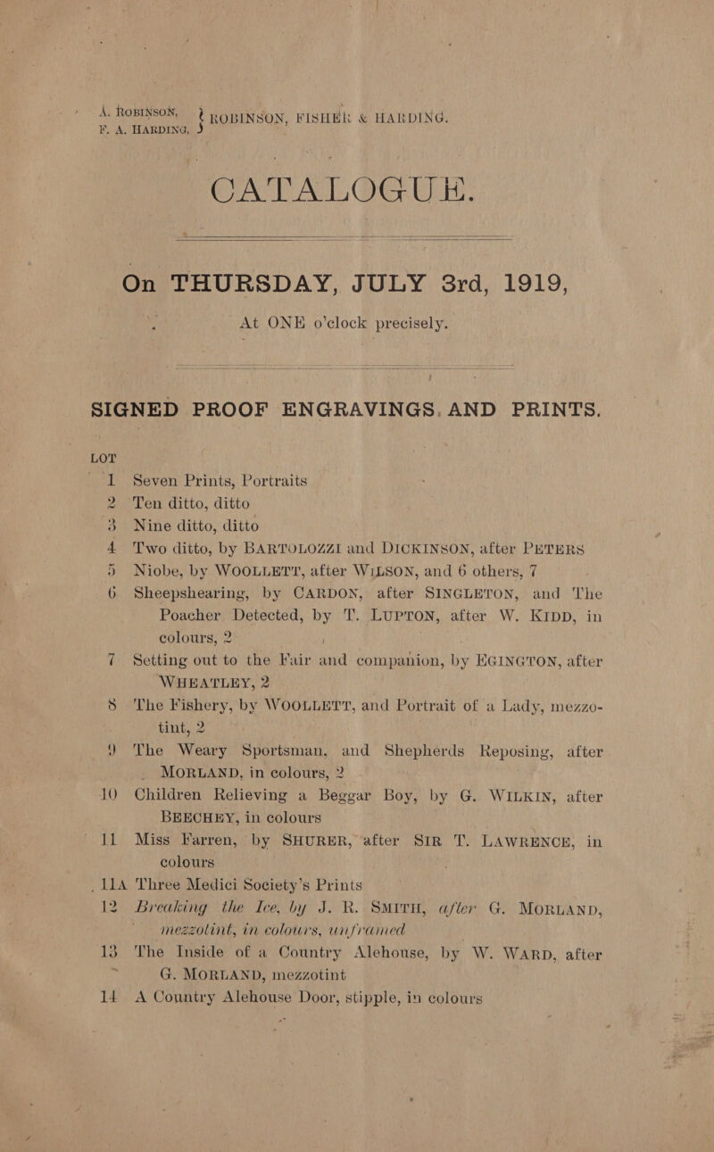 A ROBINSON, ¢ ROBINSON, FISHEL &amp; HARDING. F. A, HARDING, J CATALOGUE.    On THURSDAY, JULY 3rd, 1919, At ONE o’clock precisely.  SIGNED PROOF ENGRAVINGS. AND PRINTS. LOT 1 Seven Prints, Portraits 2 Ten ditto, ditto 3. Nine ditto, ditto 4 'Two ditto, by BARTOLOZZI and DICKINSON, after PETERS ) Niobe, by WOOLLETT, after WILSON, and 6 others, 7 6 Sheepshearing, by CARDON, after SINGLETON, and The Poacher Detected, by T. LuUPTON, after W. KIpD, in colours, 2 . 7 Setting out to the Fair and companion, by EGINGTON, after WHEATLEY, 2 8 The Fishery, by WOOLLETT, and Portrait of a Lady, mezzo- | tint, 2 | ) The Weary Sportsman, and Shepherds Reposing, after MORLAND, in colours, 2 10 Children Relieving a Beggar Boy, by G. WILKIN, after BEECHEY, in colours 11 Miss Farren, by SHURER, after SIR T. LAWRENCE, in colours | _11A Three Medici Society’s Prints 12 Breaking the Ice, by J. R. SMITH, afler G. MoRUAND, mezzolint, in colours, unframed 13 The Inside of a Country Alehouse, by W. Warp, after A G. MORLAND, mezzotint 14 A Conniry Alehouse Door, stipple, in colours