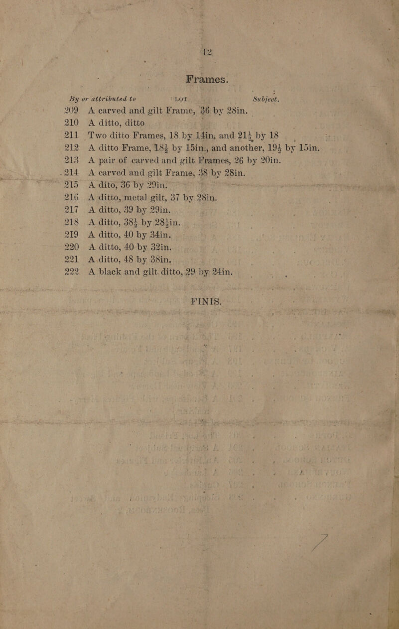 ale, A black and gilt. ditto, 29 by 24in. —FINIS, cl ia By or attributed to ‘LOT Se hieeh 209 A carved and gilt Frame, 36 by 28in. - 210 A ditto, ditto 211 Two ditto Frames, 18. by. L4in, and 213 by 18, 212 A ditto Frame, 18} by 15in., and another, 194 by L5in. 213 A pair of carved and gilt Frames, 26 by 20in. -214 A carved and gilt Frame, 38 ‘by asin. 215 A-dito, 36 by 29in, ; si 216 &lt;A ditto, metal gilt, 37 by 28in. 217 . A ditto, 39 by 29in, 218 &lt;A ditto, 385 by 283in. 219 A ditto, 40 by 34in. . 220 &lt;A ditto, 40 by. 32in. 221 A.ditto, 48 by 38in. 222 