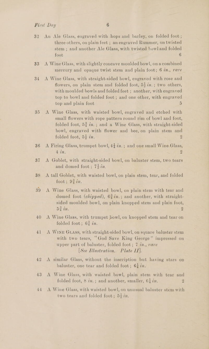 32 33 34 35 36 37 38 39 40 4] An Ale Glass, engraved with hops and barley, on folded foot ; three others, on plain feet ; an engraved Rummer, on twisted stem ; and another Ale Glass, with twisted bowl and folded foot 6 A Wine Glass, with slightly concave moulded bowl, on a combined mercury and opaque twist stem and plain foot; 6 2n., rave A Wine Glass, with straight-sided bowl, engraved with rose and flowers, on plain stem and folded foot, 547n.; two others, with moulded bowls and folded feet ; another, with engraved top to bowl and folded foot; and one other, with engraved top and plain foot | 5 A Wine Glass, with waisted bowl, engraved and etched with small flowers with rope pattern round rim of bowl and foot, folded foot, 5% 7. ; and a Wine Glass, with straight-sided bowl, engraved with flower and bee, on plain stem and folded foot, 5% in. 2 hd A Firing Glass, trumpet bowl, 44 7n.; and one small Wine Glass, ioe 2 A Goblet, with straight-sided bow], on baluster stem, two tears and domed foot; 747n. A tall Goblet, with waisted bowl], on plain stem, tear, and folded foot; 9%7n. A Wine Glass, with waisted bowl, on plain stem with tear and domed foot (chipped), 6%in.; and another, with straight- sided moulded bowl, on plain knopped stem and plain foot, 5 in. | 7. A Wine Glass, with trumpet bowl, on knopped stem and tear on folded foot; 6% zn. A WINE GLASS, with straight-sided bowl, on square baluster stem with two tears, “God Save King George” impressed on upper part of baluster, folded foot; 7 77., rare [See Illustration. Plate 11]. A similar Glass, without the inscription but having stars on baluster, one tear and folded foot; 64 77. A Wine Glass, with waisted bowl, plain stem with tear and folded foot, 8 7. ; and another, smaller, 64 ¢n. y) A Wine Glass, with waisted bow], on unusual baluster stem with two tears and folded foot; 54 ¢n.