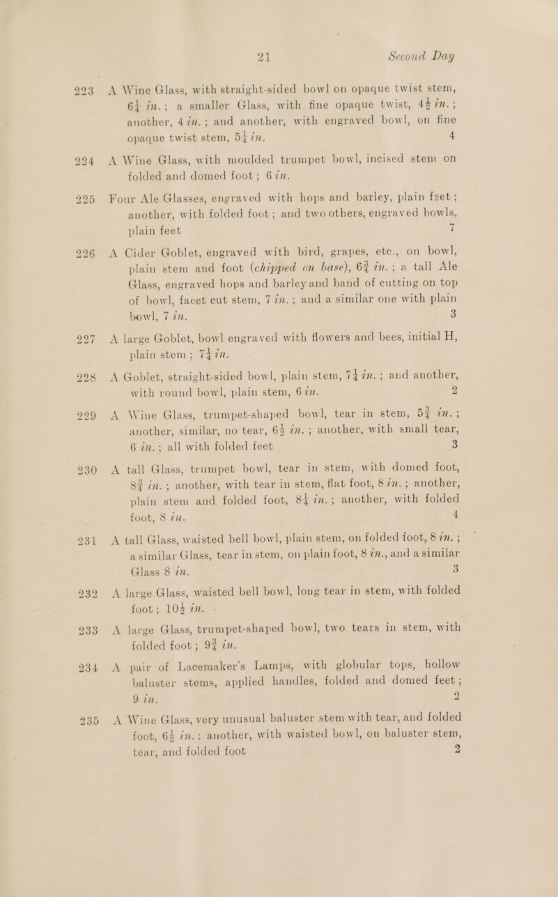 bd 21 Second Day 6} in.; a smaller Glass, with fine opaque twist, 4h in. ; another, 47.; and another, with engraved bowl, on fine opaque twist stem, Bt in. 4 A Wine Glass, with moulded trumpet bow], incised stem on folded and domed foot; 677. Four Ale Glasses, engraved with hops and barley, plain feet ; another, with folded foot; and two others, engraved bowls, Land plain feet 1 A Cider Goblet, engraved with bird, grapes, etc., on bowl, plain stem and foot (chipped on base), 6% in.; a tall Ale Glass, engraved hops and barley and band of cutting on top of bow], facet cut stem, 77.; and a similar one with plain bowl], 7 22. a A large Goblet, bowl engraved with flowers and bees, initial ine plain stem ; 7477. A Goblet, straight-sided bow], plain stem, Ti in.; aud another, with round bowl, plain stem, 6 27. - A Wine Glass, trumpet-shaped bowl, tear in stem, 52 in. ; another, similar, no tear, 64 7. ; another, with small tear, 6 in.; all with folded feet 3 A tall Glass, trumpet bowl, tear in stem, with domed foot, 8% in. ; another, with tear in stem, flat foot, 87in.; another, plain stem and folded foot, 84 in.; another, with folded foot, 8 i. 4 A tall Glass, waisted bell bow], plain stem, on folded foot, 8 in. ; a similar Glass, tear in stem, on plain foot, 8 ¢7., and a similar Glass 8 in. 3 A large Glass, waisted bell bowl, long tear in stem, with folded foot; 104 in. A large Glass, trumpet-shaped bow], two tears in stem, with folded foot ; 9% zn. A pair of Lacemaker’s Lamps, with globular tops, hollow baluster stems, applied handles, folded and domed feet ; 9 in. 9 A Wine Glass, very unusual baluster stem with tear, and folded foot, 64 im.: another, with waisted bow], on baluster stem, tear, and folded foot 9