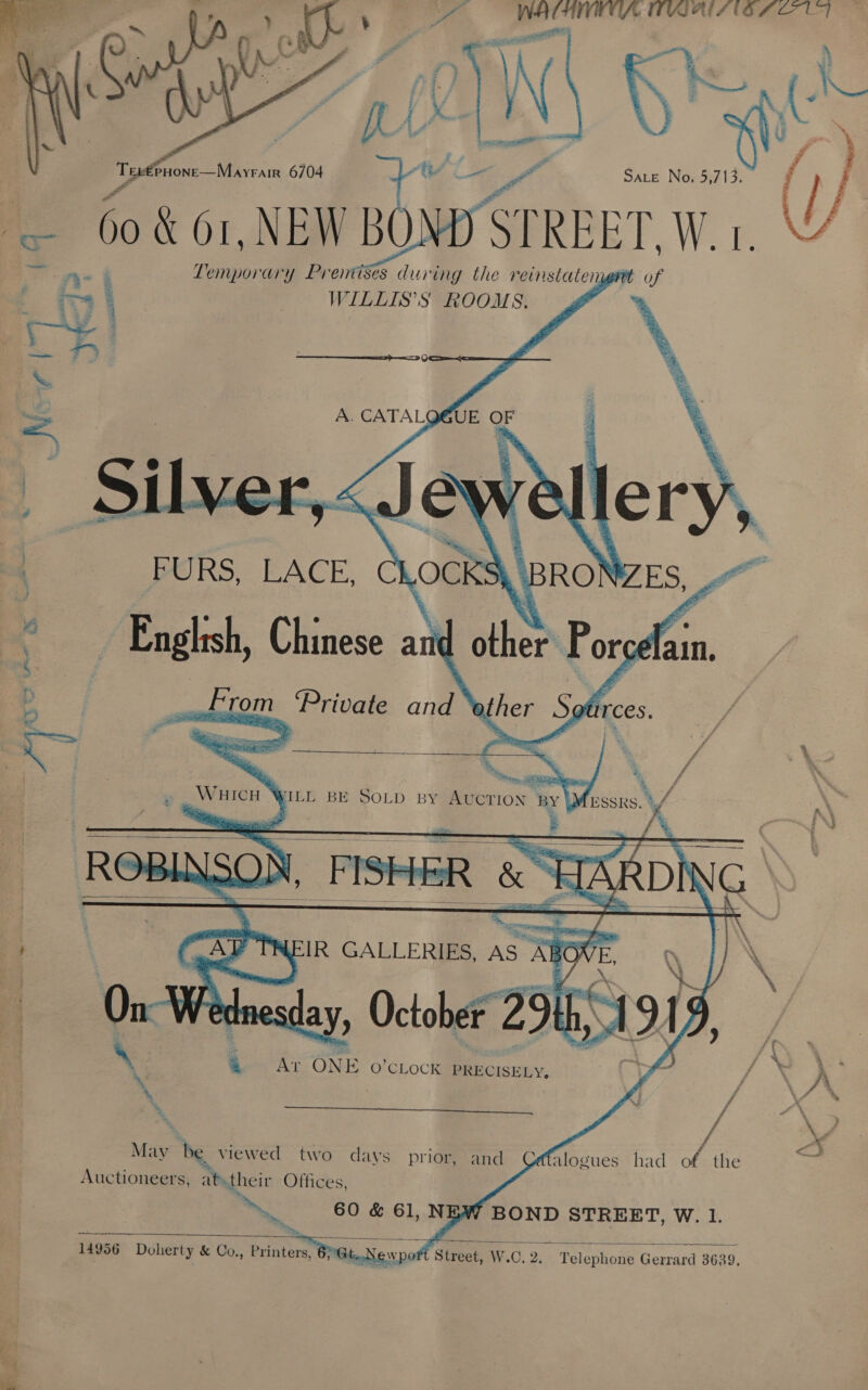 4 WATHIIUA TIWIATS 16 FO UF el  4 f % | g Eee cigar 6704 SALE No, 5,713. () f © 60 &amp; 01, NEN BoM ST STREET, W.1 ~ea es ary Premises during the reinstatengnt of WILLIS’S ROOMS. we   ee ¢ ther Por Wa ain.     4 - RE wa \ y - ‘ ft ms Sen AT ONE O'CLOCK PRECISELY, Ryo * \ A : , Fj vA a Y. * / “AN ; / oe : / x May be viewed two days prior, and © alogues had of the r Auctioneers, at.their Offices, he, > 60 &amp; 61, NEW BOND STREET, W. 1.  At.N wor € Street, W.C. 2, Telephone Gerrard 3639,