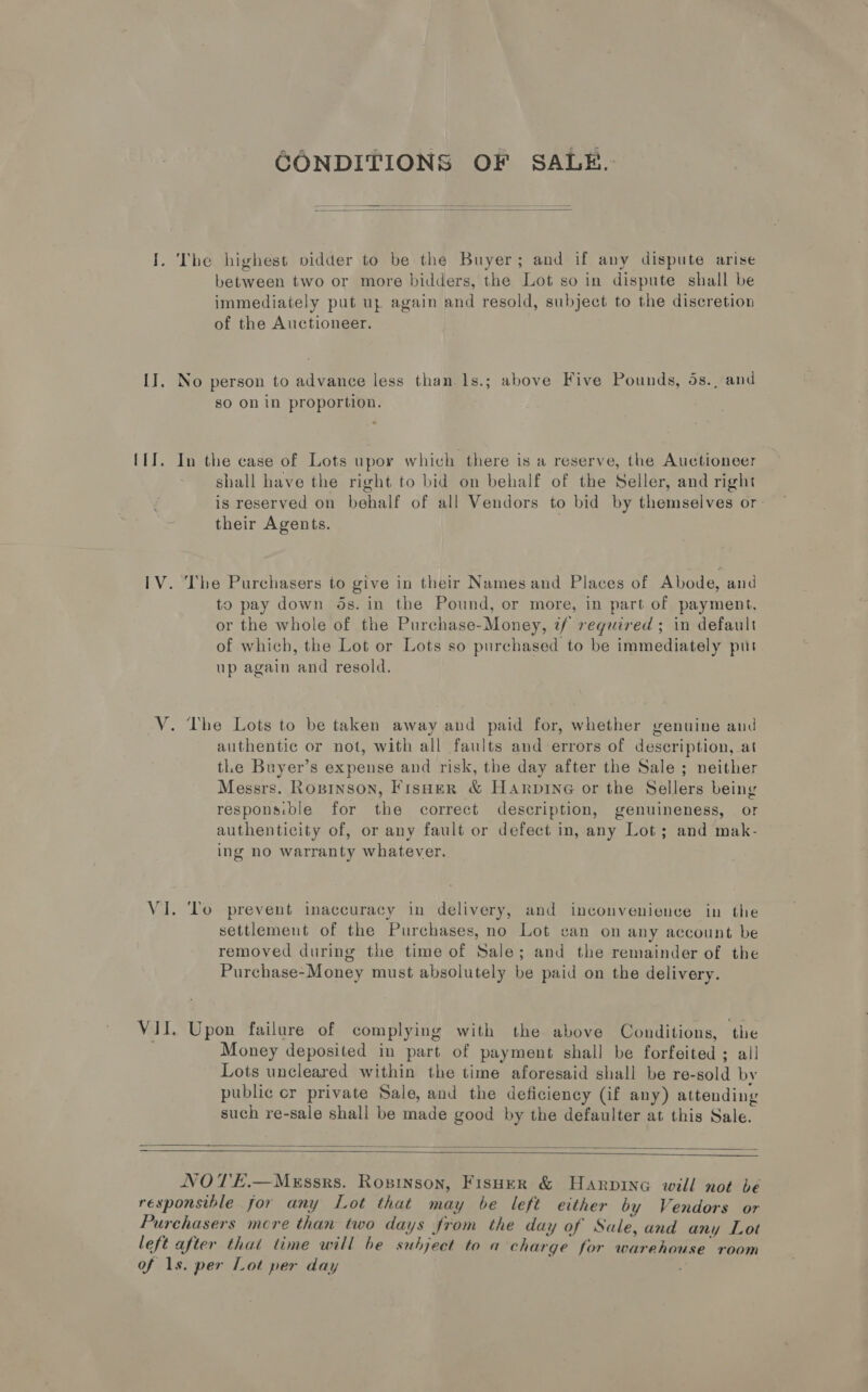 GONDITIONS OF SALE.  I. The highest vidder to be the Buyer; and if any dispute arise between two or more bidders, the Lot so in dispute shall be immediately put up again and resold, subject to the discretion of the Auctioneer. II. No person to advance less than 1s.; above Five Pounds, 4s., and so on in proportion. {1I. In the case of Lots upor which there is a reserve, the Auctioneer shall have the right to bid on behalf of the Seller, and right is reserved on behalf of all Vendors to bid by themselves or their Agents. | IV. The Purchasers to give in their Names and Places of Abode, and to pay down ds. in the Pound, or more, in part of payment, or the whole of the Purchase-Money, if required ; in default of which, the Lot or Lots so purchased to be immediately put up again and resold. V. The Lots to be taken away and paid for, whether genuine and authentic or not, with all faults and errors of description, at tLe Buyer’s expense and risk, the day after the Sale ; neither Messrs. Roxninson, Fisher &amp; Harpine or the Sellers being responsible for the correct description, genuineness, or authenticity of, or any fault or defect in, any Lot; and mak- ing no warranty whatever. VI. To prevent inaccuracy in delivery, and inconvenience in the settlement of the Purchases, no Lot can on any account be removed during the time of Sale; and the remainder of the Purchase-Money must absolutely be paid on the delivery. VII. Upon failure of complying with the above Conditions, the Money deposited in part of payment shall be forfeited ; all Lots uncleared within the time aforesaid shall be re-sold by public cr private Sale, and the deficiency (if any) attending such re-sale shall be made good by the defaulter at this Sale.   NOTE.—Messrs. Roxsinson, Fisuer &amp; Harpine will not be responsible for any Lot that may be left either by Vendors or Purchasers more than two days from the day of Sale, and any Lot left after that time will be subject to a charge for warehouse room of 1s. per Lot per day