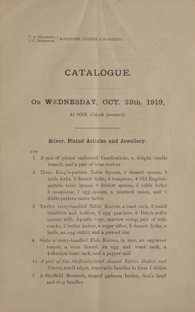 CATALOGUE. LOT l ie At ONE o’clock precisely. Silver, Plated Articles and Jewellery. A pair of plated embossed Candlesticks, a 3-light candle branch, and a pair of wine coolers Three King’s-pattern Table Spoons, 3 dessert spoons, 3 table forks, 3 dessert forks, 4 teaspoons, 4 Old English- pattern table spoons, 6 dessert spoons, 5 table forks: 3 teuspoons, 7 egg spoons, a mustard spoon, and 2 fiddle-pattern sauce ladles tumblers and holders, 6 egg poachers, 6 Dutch coffee spoons with Apostle tops, marrow scoop, pair of nut- cracks, 2 butter knives, a sugar sifter, 2 dessert forks, a knife, an egg cutter, and a pierced rim Sixte-n ivory-handled Fish Knives, in case, an engraved teapot, a wine funnel, an ege and toast rack, a 4-division toast rack, aud a pepper mill ~ a Covers, scroll edges, removable handles to form 4 dishes A Sheffield Monteith, shaped gadroon border, lion’s head and ring handles