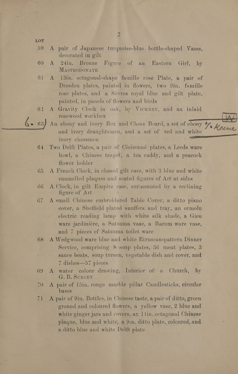 D9 60 61 or) =) 68 A pair of Japanese turqnoise-blue bottle-shaped Vases, decorated in gilt | A 24in. Bronze Figure of an LHastern Girl, by MASTRODONATE A 138in. octagonal-shape famille rose Plate, a pair of Dresden plates, painted in flowers, two Qin. famille rose plates, and ‘a Sévres royal blue and gilt plate, painted, in panels of flowers and birds A Gravity Clock in oak, by Vickery, and an. inlaid rosewood workbox and ivory draughtsmen, and a set of red and white ivory chessmen Two Delft Plates, a pair of Cloisonné plates, a Leeds ware bowl, a Chinese teapot, a tea caddy, and a peacock flower holder A French Clock, in chased gilt case, with 3 blue and white enamelled plaques and seated figures of Art at sides A Clock, in gilt Empire case, surmounted by a reclining figure of Art A small Chinese embroilered Table Cover, a ditto piano cover, a Sheffield plated snuffers and tray, an ormolu electric reading lamp with white silk shade, a Gien ware jardiniére, a Satsuma vase, a Barnum ware vase, and 7 pieces of Satsuma toilet ware A Wedgwood ware blue and white Etruscan-pattern Dinner Service, comprising 8 soup plates, 86 meat plates, 3 sauce boats, soup tureen, vegetable dish and cover, and 7 dishes—57 pieces A water colour drawing, Interior of a Church, by G. B. SurGEY A pair of l5in. rouge marble pillar Candlesticks, circular bases A pair of 9in. Bottles, in Chinese taste, a pair of ditto, green eround and coloured flowers, a yellow vase, 2 blue and white ginger jars and covers, av 1lin. octagonal Chinese plaque, blue and white, a Yin. ditto plate, coloured, and a ditto blue and white Delft plate a Meerne,