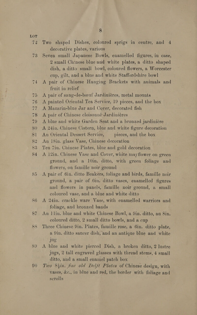 CO. GEO Tt =F be A CO CO OO et ae cok DW es) 86 89 90) 8 Two shaped Dishes, coloured sprigs in centre, and 4 decorative plates, various Seven small Japanese Bowls, enamelled figures, in case, 2 small Chinese blue and white plates, a ditto shaped dish, a ditto small bowl, coloured flowers, a Worcester cup, gilt, and a blue and white Staffordshire bowl A pair of Chinese Hanging Brackets with animals and fruit in relief A pair of sang-de-beeuf Jardiniéres, metal mounts A painted Oriental Tea Service, 19 pieces, and the box A Mazarin-blue Jar and Cover, decorated fish A pair of Chinese cloisonné Jardiniéres A blue and white Garden Seat and a bronzed Jardiniére A 24in. Chinese Cistern, blue and white figure decoration An Oriental Dessert Service, pieces, and the box An 18in. glass Vase, Chinese decoration Ten 7in. Chinese Plates, blue and gold decoration A 12in. Chinese Vase and Cover, white may flower on green ground, and a 10in. ditto, with green foliage and flowers, on famille noir ground A pair of 6in. ditto Beakers, foliage and birds, famille noir ground, a pair of Gin. ditto vases, enamelled figures and flowers in panels, famille noir ground, a small coloured vase, and a blue and white ditto A 24in. crackle ware Vase, with enamelled warriors and foliage, and bronzed bands An 1lin. blue and white Chinese Bow], a Yin. ditto, an 8in. coloured ditto, 2 small ditto bowls, and a cup Three Chinese 9in. Plates, famille rose, a 6in. ditto plate, a 9in. ditto saucer dish, and an antique blue and white jug A blue and white pierced Dish, a broken ditto, 2 lustre jugs, 2 tall engraved glasses with thread stems, 4 small ditto, and a small enamel patch box Two Shin: fine old Delft Plates of Chinese design, with vases, &amp;c., in blue and red, the border with foliage and scrolls