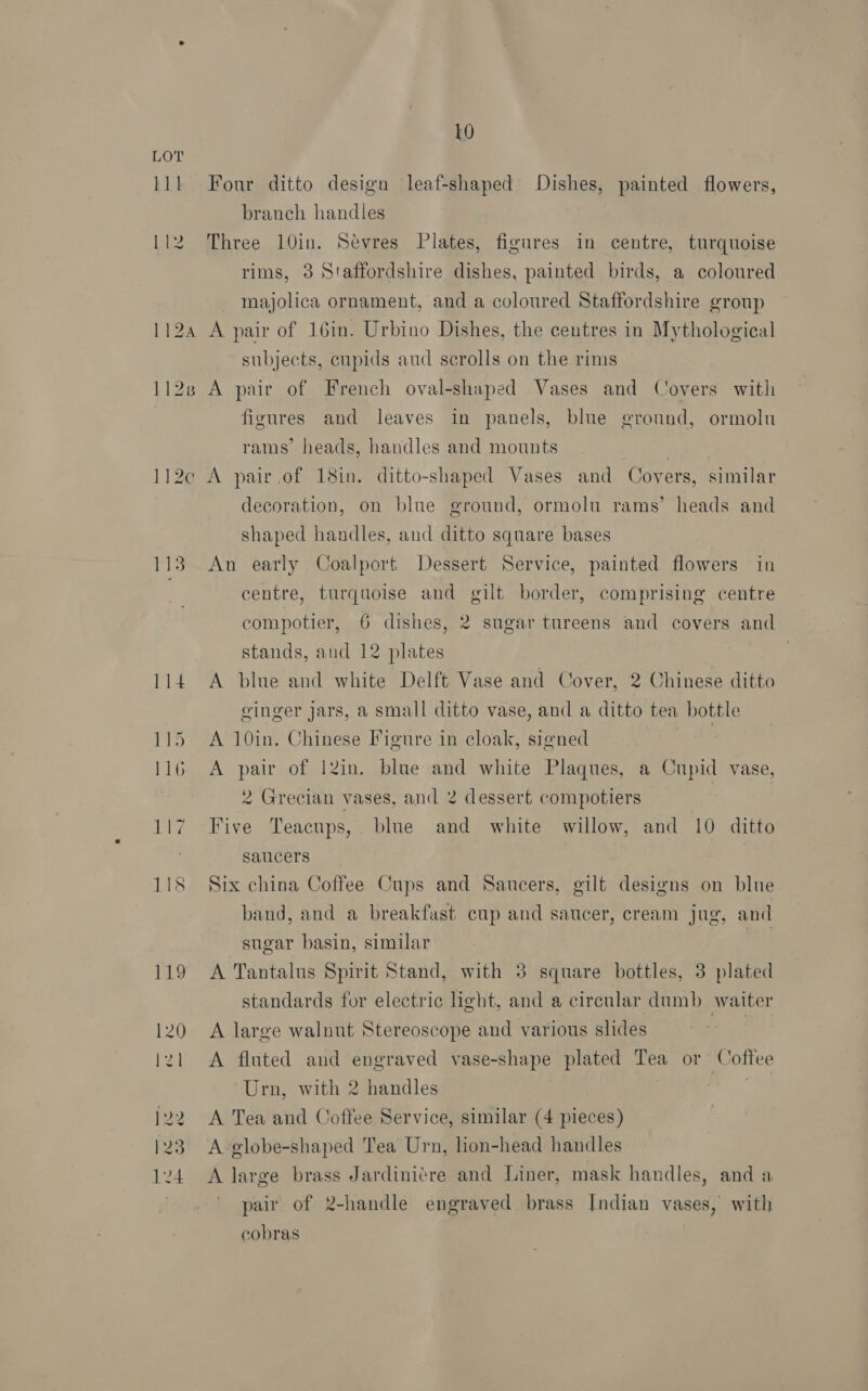 LO LOT lll Four ditto design leaf-shaped Dishes, painted flowers, branch handles 112 Three 10in. Sevres Plates, figures in centre, turquoise rims, 3 Staffordshire dishes, painted birds, a coloured majolica ornament, and a coloured Staffordshire group 1124 A pair of 16in. Urbino Dishes, the centres in Mythological subjects, cupids aud scrolls on the rims 1128 A pair of French oval-shaped Vases and Covers with | figures and leaves in panels, blue ground, ormolu rams’ heads, handles and mounts 112c A pair.of 18in. ditto-shaped Vases and Covers, similar decoration, on blne ground, ormolu rams’ heads and shaped handles, and ditto square bases 113. An early Coalport Dessert Service, painted flowers in ; centre, turquoise and gilt border, comprising centre compotier, 6 dishes, 2 sugar tureens and covers and stands, and 12 plates 114 A blue and white Delft Vase and Cover, 2 Chinese ditto ginger jars, a small ditto vase, and a ditto tea bottle 115 A 10in. Chinese Figure in cloak, signed | 116 A pair of 12in. blue and white Plaques, a Cupid vase, 2 Grecian vases, and 2 dessert compotiers | 7 117 Five Teacups,. blue and white willow, and 10 ditto saucers 118 Stix china Coffee Cups and Saucers, gilt designs on blue band, and a breakfast cup and saucer, cream jug, and sugar basin, similar ) 119 A Tantalus Spirit Stand, with 38 square bottles, 3 plated standards for electric light, and a circular dumb waiter 120 A large walnut Stereoscope and various slides lz1 <A fluted and engraved vase-shape plated aes or Cottee Urn, with 2 handles 122 A Tea and Coffee Service, similar (4 pieces) 123 A-globe-shaped Tea Urn, lion-head handles 124 <A large brass Jardiniére and Liner, mask handles, and a pair of 2-handle engraved brass Indian vases, with cobras
