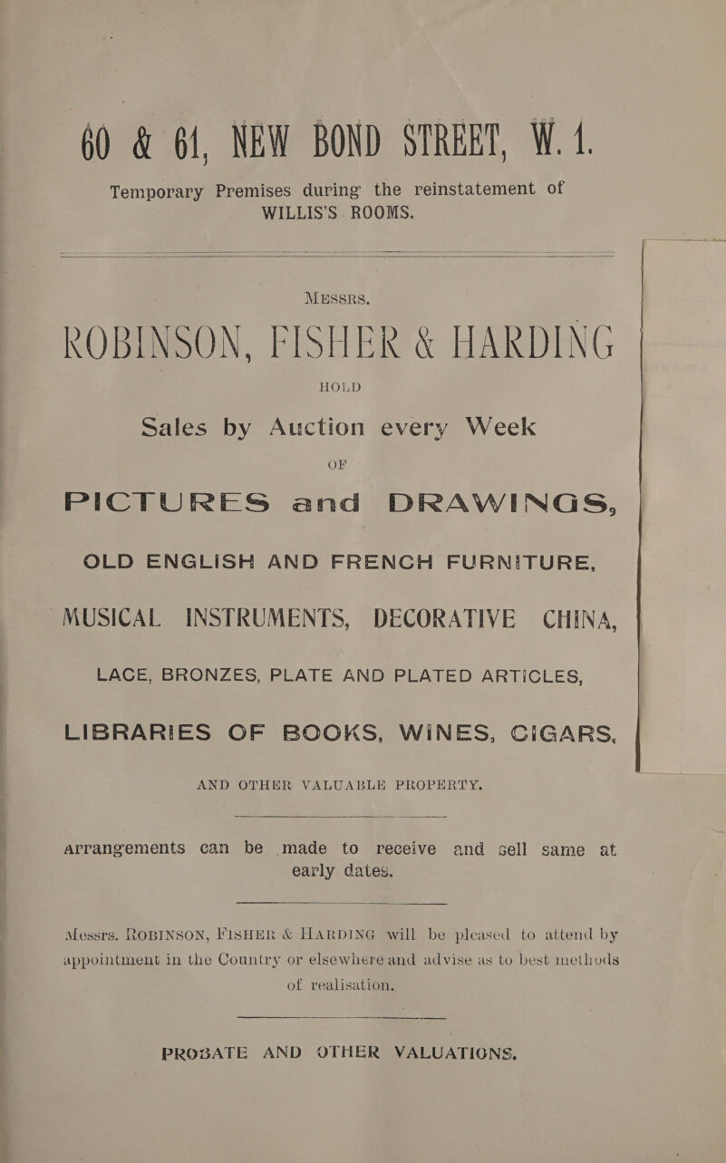    MESSRS, ROBINSON, FISHER &amp; HARDING HOLD Sales by Auction every Week OF PICTURES and DRAWINGS, OLD ENGLISH AND FRENCH FURNITURE, MUSICAL INSTRUMENTS, DECORATIVE CHINA, LACE, BRONZES, PLATE AND PLATED ARTICLES, LIBRARIES OF BOOKS, WINES, CIGARS. AND OTHER VALUABLE PROPERTY.  arrangements can be made to receive and early dates. sell same at  Messrs. ROBINSON, FISHER &amp; HARDING will be pleased to attend by appointment in the Country or elsewhere and advise as to best methods of realisation. —_——-——-—_ . 