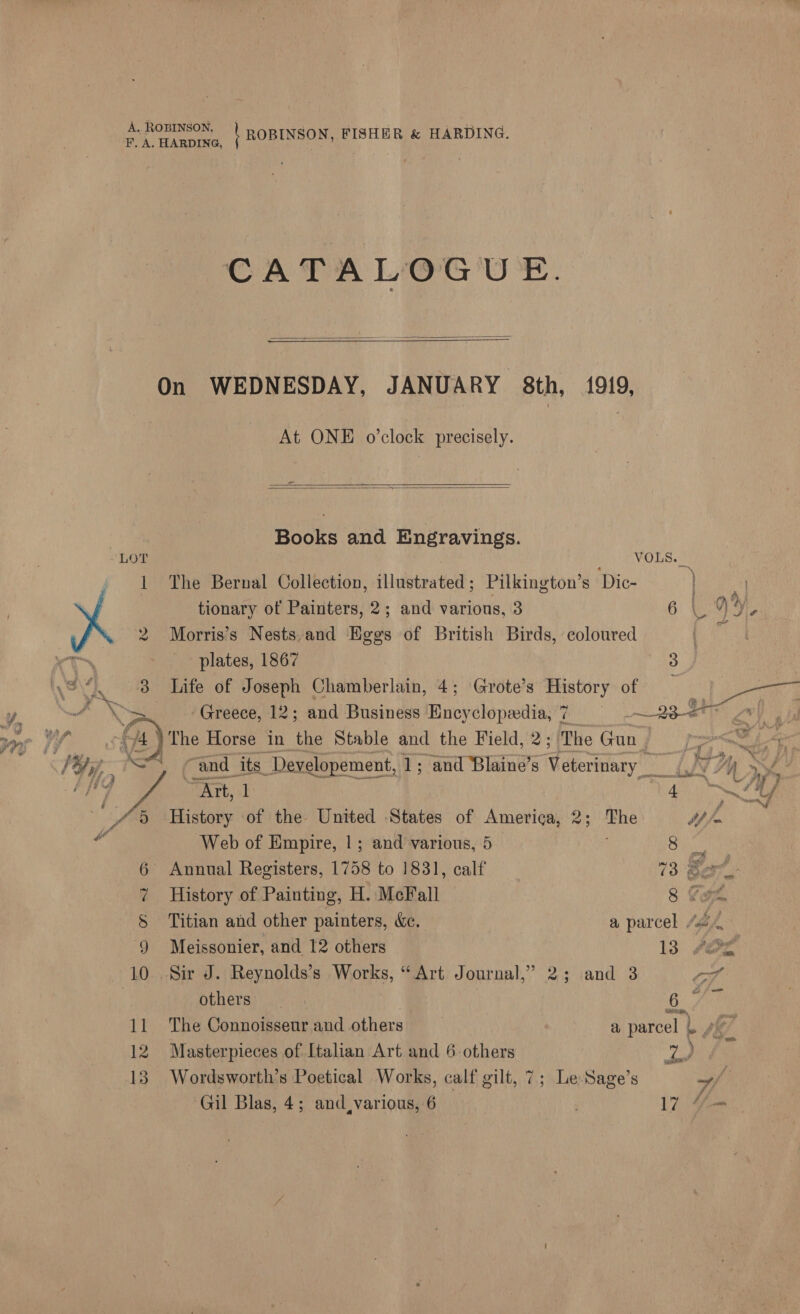 A. ROBINSON, RAY: CATALOGUE.   ———  On WEDNESDAY, JANUARY 8th, 1919, At ONE o'clock precisely.   Books and Engravings. LOT s VOLS. __ 1 The Bernal Collection, illustrated; Pilkington’s Dic- 2 Morris’s Nests, and Eggs of British Birds, coloured 3 Life of Joseph Chamberlain, 4; Grote’s History of _ } pene Horse in the Stable and the Field, 2; The Gun | | ‘and. its _Developement, 1; and Blaine’s Weertian “Art, 1 ban History of the United States of America, 2; ie tp fe Web of Empire, 1; and various, 5 8 6 Annual Registers, 1758 to 1831, calf 73 @2 7 History of Painting, H. McFall 8 Cam S Titian and other painters, &amp;e. a parcel “4, 9 Meissonier, and 12 others 13 fer | others 6 11 The Connoisseurand others = = a parcel |. 12 Masterpieces of Italian Art and 6 others wie) 13. Wordsworth’s Poetical Works, calf gilt, 7; Le Sage’s Gil Blas, 4; and,various, 6 17 _—