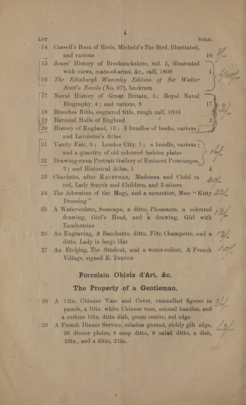 eS ~) 29 4 a The Edinburgh Waverley Edition of Sir Walter Scott's Novels (No. 97), buckram Naval History of Great Britain, 5; Royal Naval : Biography, 4; and various, 8 Breeches Bible, aso title, rough calf, 1603 Baronial Halls of England q  and Lavoisine’s Atlas Vanity Fair, 5; London City, |; a bundle, various ; 3; and Historical Atlas, 1 ; : 4 red, Lady Smyth and Children, and 3 others 39 Dressing A Water-colour, Seascape, a ditto, Pheasants, a coloured Tambourine ditto, Lady in large Hat An Etching, The Student, and a water-colour, A French Village, signed KH. TREVOR Porcelain Objets d’Art, &amp;c. The Property of a Gentleman. A 12in. Chinese Vase and Cover, enamelled figures in panels, a 10in. white Chinese vase, animal handles, and a, curious 10in. ditto dish, green centre, red edge A French Dinner Service, celadon ground, richly gilt edge, 36 dinner plates, 8 soup ditto, 8 salad ditto, a dish, 23in., and a ditto, 2lin. | } at 4, a '