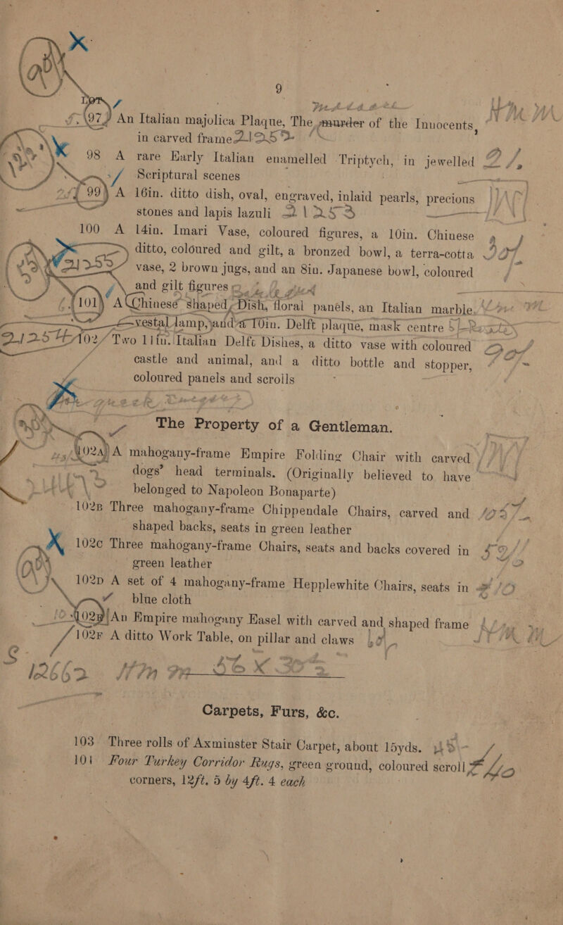 ‘ Pith th ae £ ea majoliew Plaque, The »aurder of the Innocents, in carved frame2-l25 A rare Harly Italian enamelled Beane in jewelled —— } A l6in. ditto dish, oval, eat inlaid pearls, precions  l4in. Imari Vase, Ae figures, a 10in. Chinese , ditto, coloured and gilt, a bronzed bowl, a terra-cotta vase, 2 brown jugs, and an 8in. Japanese bowl, coloured and gilt Bgures po     e £ BQI25 10x, f Gis lifu. Italian Delft Dishes, a ditto vase with coloured Be : castle and animal, and a ditto bottle and stopper, colonred panels pus scroils = eal iz - Se fa  ZL ‘The Property of a Gentleman. Vac 2 2, MOA ‘A mahogany-frame Empire Folding Chair with carved ae dogs’ head terminals. (Originally believed to. have &amp;r B ae v \ 7 belonged to Napoleon Bonaparte) 102 B Three mahogany-frame Chippendale Chairs, carved and _ shaped backs, seats in green leather 102c Three mahogany-frame Chairs, seats and backs covered in roy | green leather   “blue cloth ~L02p) An Empire mahogany Hasel with carved and _ Shaped frame ae 102F A ditto Work Table, on pillar and panes lp y a   Carpets, Furs, &amp;c. 10) Four Turkey Corridor Rugs, green ground, coloured scroll 9 f) corners, 12/t, 5 by 4ft. 4 each