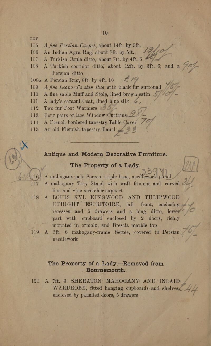 105 106 107 108 108A 109 110 11] 112 113 114 115 119 120 10 _ é e Os Fhe A V4 Sy @ te ¢ a en Ta, yp Grd  Persian ditto ; A A Persian Rug, 8ft. by 4ft.10 2 ¢ ye A fine Leopard’s skin Rug with black fur surround //o @ A fine sable Muff and Stole, lined brown satin 4° 7 US ws A lady’s caracul Coat, lined blue silk a ¢ Two far' Foot Warmers ©... = oy, Four pairs of lace Window Gur tainaewZ2 A French bordered tapestry Table Cover Fe Tif An old Flemish tapestry Panel oe S iv, y, 3 Antique and Modern Decorative Furniture. Fate iy EAC The Property of a Lady. M ' A mahogany pole Screen, triple base, needeprl he Jet ,/ / A lion and vine stretcher support LOUIS XVI. KINGWOOD AND TULIPWOOD | UPRIGHT ESCRITOIRE, fall front, enclosing = recesses and 5 drawers and a long ditto, lower™~ Co part with cupboard enclosed by .2 doors, richly — mounted in ormolu, and Brescia marble top, Sf pf 5ft. 6 mahogany-frame Settee, covered in Persian a: needlework ! A Bournemouth: 7ft. 3 SHERATON MAHOGANY AND INLAID: , WARDROBE, fitted hanging. cupboards. and a ag ty Ae enclosed by panelled doors; 5.drawers