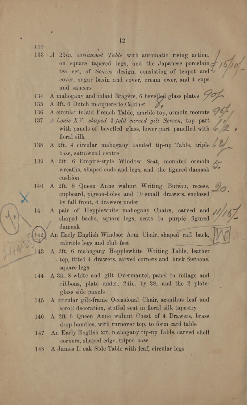 12 133) A 22in. satinwood Table with automatic rising action, We iy on square tapered legs, and the Japanese porcelain F / 54 of tea set, of Sévres design, consisting of teapot and” 5 cover, sugar basin and cover, cream ewer, and 4 cups and saucers | 134 A mahogany and inlaid Etagére, 6 yg lass oe SL 135 <A 3ft. 6 Dutch marqueterie Cabinet 136 A circular inlaid French Table, marble. oe ormolu mounts * 137 A Louis XV. shaped 3-fold carved gilt Screen, top part J, with panels of bevelled glass, lower part panelled with @ .. » floral silk Fa, 138 A 2ft. 4 circular mahogany banded tip-up Table, triple @ Of base, satinwood centre y d 139 <A 38ft. 6 Empire-style Window Seat, ronntel ormolu a wreaths, shaped ends and hr and the figured damask cushion 140 A 2ft. 8 Queen Anne walnut Writing Bureau, recess, Yo. cupboard, pigeon-holes and 10 small drawers, enclosed by fall front, 4 drawers under 141 A pair of Hepplewhite mahogany Chairs, carved and fi he shaped backs, square legs, seats in purple figured J PDS: , a, Joo darnaakes ge ch cee ae amen ae 0 ie ec — (142) An Early English Windsor Arm Chair, shaped cal back, eek, IV eed cabriole legs and club feet . top, fitted 4 drawers, carved corners and husk oe square legs 144 A 3ft. 8 white and gilt Overmantel, panel in foliage and ribbons, plate under, 24in. by 28, and the 2 plate- glass side panels 145 A circular gilt-frame Occasional Chair, acanthus leaf and scroll decoration, stuffed seat in floral silk tapestry 146 A 2ft.6 Queen Anne walnut Chest of 4 Drawers, brass drop handles, with turnover top, to form card table 147 An Early English 2ft. mahogany tip-up Table, carved shell corners, shaped edge, tripod base 148 A James I. oak Side Table with leaf, circular legs rece >