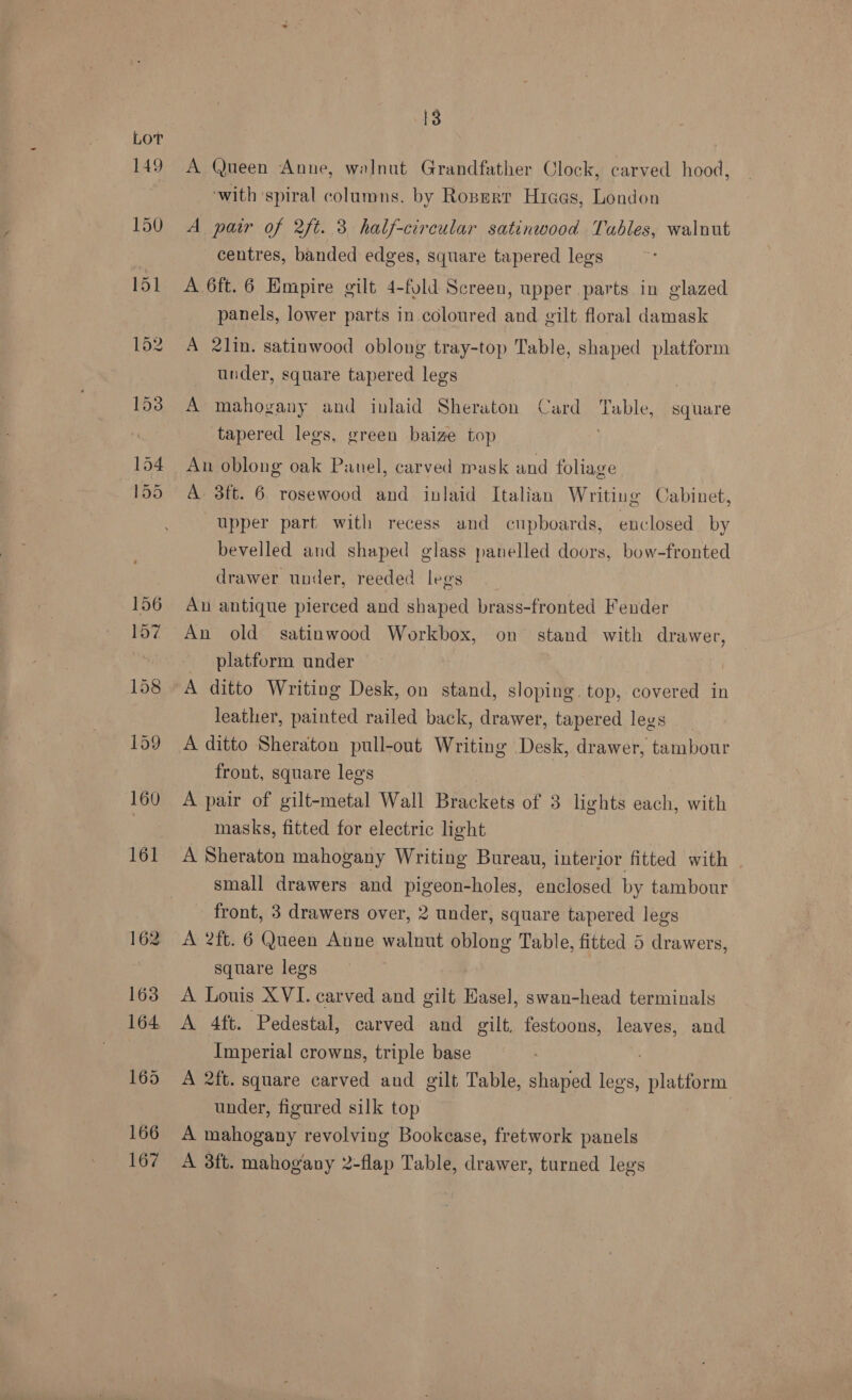 A Queen Anne, walnut Grandfather Clock, carved hood, ‘with ‘spiral columns. by Roperr Hices, London A pair of 2ft. 3 half-circular satinwood Tables, walnut centres, banded edges, square tapered legs A 6ft. 6 Empire gilt 4-fold Screen, upper parts in glazed panels, lower parts in coloured and gilt floral damask A 2lin. satinwood oblong tray-top Table, shaped platform under, square tapered legs , A mahogany and inlaid Sheraton Card Table, square tapered legs, green baize top An oblong oak Panel, carved ask and foliage A 3ft. 6 rosewood and inlaid Italian Writing Cabinet, upper part with recess and cupboards, enclosed by bevelled and shaped glass panelled doors, bow-fronted drawer under, reeded legs An antique pierced and shaped brass-fronted Fender An old satinwood Workbox, on stand with drawer, platform under A ditto Writing Desk, on stand, sloping. top, covered in leather, painted railed back, drawer, tapered legs A ditto Sheraton pull-out Writing Desk, drawer, tambour front, square legs A pair of gilt-metal Wall Brackets of 3 lights each, with masks, fitted for electric light A Sheraton mahogany Writing Bureau, interior fitted with small drawers and pigeon-holes, enclosed by tambour front, 3 drawers over, 2 under, square tapered legs A 2ft. 6 Queen Anne walnut oblong Table, fitted 5 drawers, square legs A Louis XVI. carved and gilt Easel, swan-head terminals A 4ft. Pedestal, carved and gilt, festoons, leaves, and Imperial crowns, triple base A 2ft. square carved and gilt Table, shaped Mee! platform under, figured silk top | A mahogany revolving Bookcase, fretwork panels A 3ft. mahogany 2-flap Table, drawer, turned legs