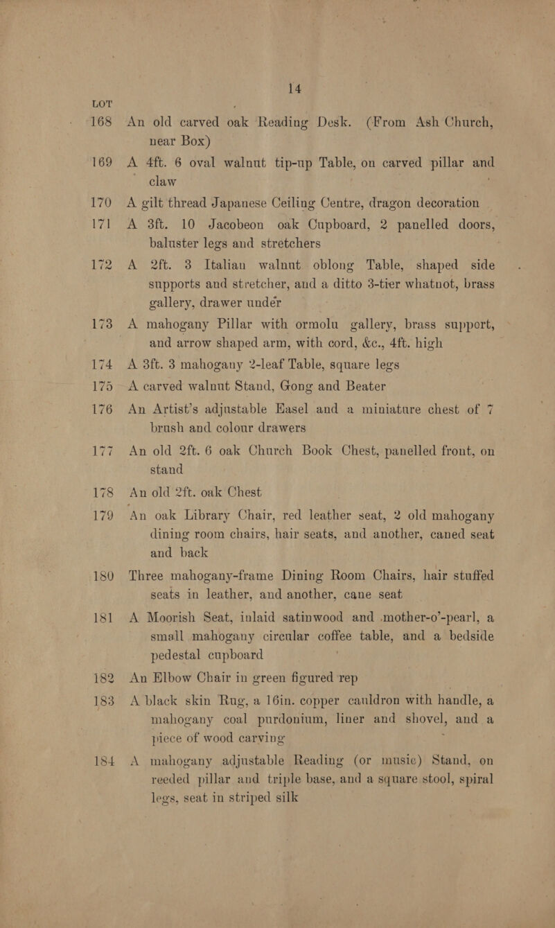 168 169 170 A 180 183 184 14 An old carved oak Reading Desk. (From Ash Church, near Box) A 4ft. 6 oval walnut tip-up Table, on carved pillar aud claw A. gilt thread Japanese Ceiling Centre, dragon decoration A 3ft. 10 Jacobeon oak Cupboard, 2 panelled doors, baluster legs and stretchers | A 2ft. 3 Italian walnut oblong Table, shaped side supports and stretcher, and a ditto 3-tier whatnot, brass gallery, drawer under A mahogany Pillar with ormolu gallery, brass support, and arrow shaped arm, with cord, &amp;c., 4ft. high A 3ft. 3 mahogany 2-leaf Table, square legs A carved walnut Stand, Gong and Beater An Artist’s adjustable Hasel and a miniature chest of 7 brush and colour drawers An old 2ft. 6 oak Church Book Chest, panelled front, on stand An old 2ft. oak Chest An oak Library Chair, red leather seat, 2 old mahogany dining room chairs, hair seats, and another, caned seat and back Three mahogany-frame Dining Room Chairs, hair stuffed seats in leather, and another, cane seat A Moorish Seat, inlaid satinwood and mother-o’-pearl, a small mahogany circular coffee table, and a bedside pedestal cupboard An Elbow Chair in green figured ‘rep A black skin Rug, a 16in. copper cauldron with handle, a mahogany coal purdonium, liner and shovel, and a piece of wood carving A mahogany adjustable Reading (or music) Stand, on reeded pillar and triple base, and a square stool, spiral lees, seat in striped silk