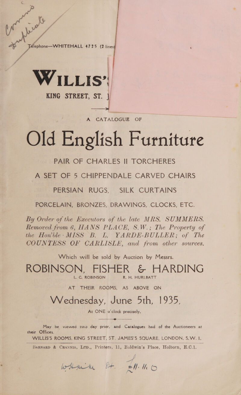  WILLIS’ KING STREET, ST. A. CATALOGUE, OF Old English Furniture PAIR OF CHARLES II TORCHERES A SET OF 5 CHIPPENDALE CARVED CHAIRS PERSIAN RUGS, SILK CURTAINS PORCELAIN, BRONZES, DRAWINGS, CLOCKS, ETC. By Order of the Hxecutors of the late MRS. SUMMERS. Removed from 6, HANS PLACE, S.W.; The Property of the Howble- MISS B. L. YARDE-BULLER; of The COUNTESS OF CARLISLE, and from other sources. Which will be sold by Auction by Messrs. ROBINSON, FISHER &amp; HARDING L. CG. ROBINSON R. H. HURLBATT AT THEIR ROOMS,. AS ABOVE ON Wednesday, June 5th, 1935, At ONE o'clock precisely, ————_—————@»&gt;_——_ May be viewed two day prior, and Catalogues had of the Auctioneers at their Offices, WILLIS’S ROOMS, KING STREET, ST. JAMES’S SQUARE, LONDON, S.W. I.    BaRNARD &amp; CRANNIS, Litp., Printers, 11, Baldwin’s Place, Holborn, E.C.1. of boty Sr. EM hk O