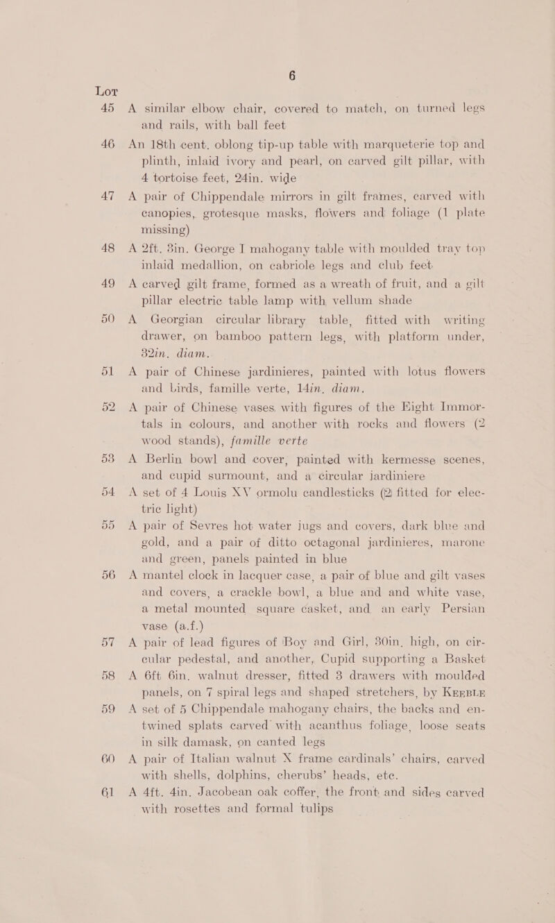 46 47 48 49 50 ol 52 56 OT 58 60 61 and rails, with ball feet An 18th cent. oblong tip-up table with marqueterie top and plinth, inlaid ivory and pearl, on carved gilt pillar, with 4 tortoise feet, 24in. wide A pair of Chippendale mirrors in gilt frames, carved with canopies, grotesque masks, flowers and foliage (1 plate missing) A 2ft. 8in. George I mahogany table with moulded tray top inlaid medallion, on cabriole legs and club feet: A carved gilt frame, formed as a wreath of fruit, and a gilt pillar electric table lamp with, vellum shade A Georgian circular library table, fitted with writing drawer, on bamboo pattern legs, with platform under, o2in. diam... — A pair of Chinese jardinieres, painted with lotus flowers and Lirds, famille verte, I4in, diam. A pair of Chinese vases, with figures of the Hight Immor- tals in colours, and another with rocks and flowers (2 wood stands), famille verte A Berlin bowl and cover, painted with kermesse scenes, and cupid surmount, and a Circular jardiniere A set of 4 Louis XV ormolu candlesticks (2 fitted for elec- tric light) A pair of Sevres hot water jugs and covers, dark blue and gold, and a pair of ditto octagonal jardinieres, marone and green, panels painted in blue A mantel clock in lacquer case, a pair of blue and gilt vases and covers, a crackle bowl, a blue and and white vase, a metal mounted square casket, and an early Persian vase (a.f.) A pair of lead figures of ‘Boy and Girl, 30in, high, on cir- cular pedestal, and another, Cupid supporting a Basket A 6ft 6in. walnut dresser, fitted 8 drawers with moulded panels, on 7 spiral legs and shaped stretchers, by KeEBir A set of 5 Chippendale mahogany chairs, the backs and en- twined splats carved with acanthus foliage, loose seats in silk damask, on canted legs A pair of Italian walnut X frame cardinals’ chairs, carved with shells, dolphins, cherubs’ heads, ete. A 4ft. 4in. Jacobean oak coffer, the front and sides carved with rosettes and formal tulips