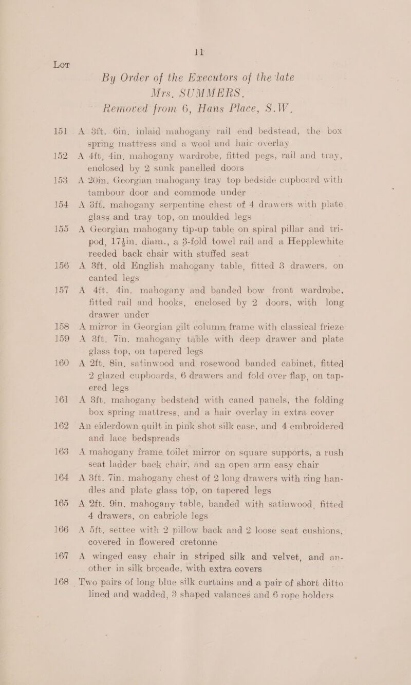 155 156 157 BL By Order of the Executors of the late Mrs. SUMMERS. Removed from 6, Hans Place, S.W. A 5ft..6in, inlaid: mahogany rail end bedstead, the box spring mattress and a wool and hair overlay A 4ft, 4in, mahogany wardrobe, fitted pegs, rail and tray, enclosed by 2 sunk panelled doors A 20in. Georgian mahogany tray top bedside cupboard ih tambour door and commode under A 3ft. mahogany serpentine chest of 4 drawers with plate glass and tray top, on moulded legs | A Georgian, mahogany tip-up table on spiral pillar and tri- pod, 174in, diam., a 3-fold towel rail and a Hepplewhite reeded back far with stuffed seat A 3ft. old English mahogany table, fitted 3 drawers, on canted legs A 4ft. 4in. mahogany and banded bow front wardrobe, fitted rail and hooks, enclosed by 2 doors, with long drawer under A mirror in Georgian gilt column, frame with classical frieze A 3ft. Tin. mahogany table with deep drawer and plate glass top, on tapered legs A 2ft, 8in, satinwood ‘and rosewood banded cabinet, fitted 2 glazed cupboards, 6 drawers and fold over flap, on tap- ered legs A 8ft. mahogany bedstead with caned panels, the folding box spring mattress, and a hair overlay in extra cover An eiderdown quilt in pink shot silk case, and 4 embroidered and lace bedspreads A mahogany frame toilet mirror on square supports, a rush seat ladder back chair, and an open arm easy chair A 3ft. Tin. mahogany chest of 2 long drawers with ring han- dles and plate glass top, on tapered legs A 2ft. 9in. mahogany table, banded with satinwood, fitted 4 drawers, on cabriole legs A 5ft. settee with 2 pillow back and 2 loose seat cushions, covered in flowered cretonne A winged easy chair in striped silk and velvet, and an- other in silk brocade, with extra covers