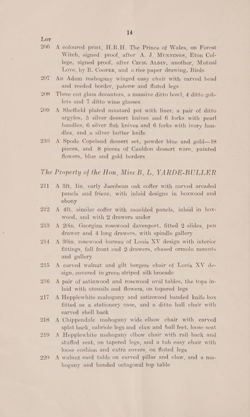 Lor 206 <A coloured print, H.R.H. The Prince of Wales, on Forest Witch, signed proof, after A. J. Munnines, Eton Col- lege, signed proof, after Crciz ALDIN, another, Mutual Love, by R. Coopmr, and a rice paper drawing, Birds 207 An Adam mahogany winged easy chair with carved bead and reeded border, paterce and fluted legs 208 Three cut glass decanters, a massive ditto bowl, 4 ditto gob- lets and 7 ditto wine glasses 209 <A Sheffield plated mustard pot with liner, a pair of ditto argyles, 5 silver dessert knives and 6 forks with pearl handles, 6 silver fish knives and 6 forks with ivory han- dles, and a silver butter knife 210 A Spode Copeland dessert set, powder blue and gold—18 pieces, and 8 pieces of Cauldon dessert ware, painted flowers, blue and gold borders The Property of the Hon, Miss B. L, YARDE-BULLER 211 A 8ft, lin, early Jacobean oak coffer with carved arcaded panels and frieze, with inlaid designs in boxwood and ebony 212 A 4ft. similar coffer with moulded panels, inlaid in box- wood, and with 2) drawers under 218 A 20in. Georgian rosewood davenport, fitted 2 slides, pen drawer and 4 long drawers, with spindle gallery 214 A 80in. rosewood bureau of Louis XV design with interior fittings, fall front and 2 drawers, chased ormolu mounts and gallery 215 <A carved walnut and gilt bergere chair of Louig XV de- sign, covered in green striped silk brocade 216 A pair of satinwood and rosewood oval tables, the tops in- laid with utensils and flowers, on tapered legs 217 A Hepplewhite mahogany and satinwood banded knife box fitted as a stationery case, and a ditto hall chair with carved shell back 218 A Chippendale mahogany wide elbow chair with carved splat back, cabriole legs and claw and ball feet, loose seat 219 A Hepplewhite mahogany elbow chair with rail back and stuffed seat, on tapered legs, and a tub easy chair with loose cushion and extra covers, on fluted legs 990 A walnut card table on carved pillar and claw, and a ma- hogany and banded octagonal top table