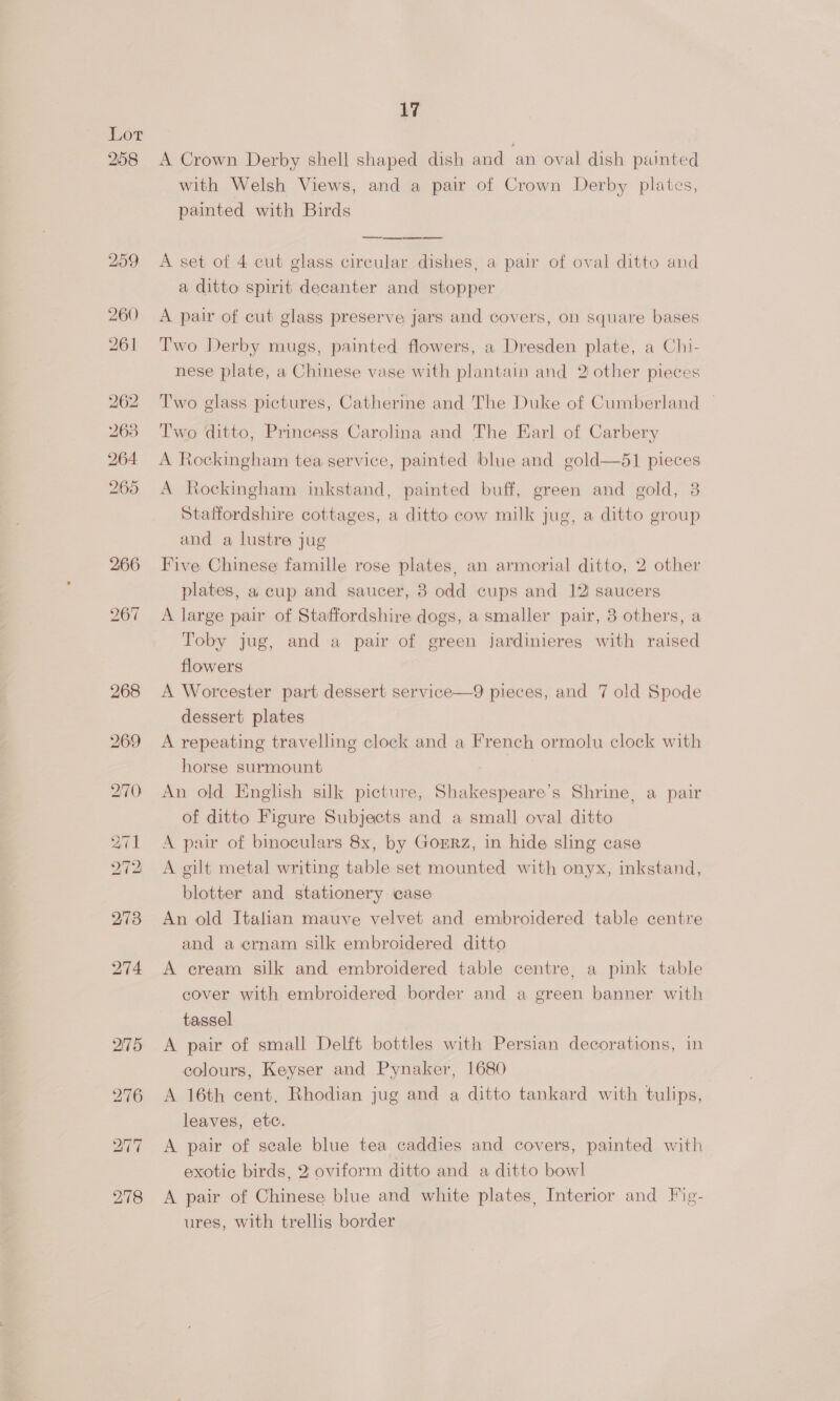 Lot A Crown Derby shell shaped dish and an oval dish painted with Welsh Views, and a pair of Crown Derby plates, painted with Birds  A set of 4 cut glass circular dishes, a pair of oval ditto and a ditto spirit decanter and stopper A pair of cut glass preserve jars and covers, on square bases Two Derby mugs, painted flowers, a Dresden plate, a Chi- nese plate, a Chinese vase with plantain and 2 other pieces Two glass pictures, Catherine and The Duke of Cumberland | Two ditto, Princess Carolina and The Earl of Carbery A Rockingham tea service, painted blue and gold—61 pieces A Rockingham inkstand, painted buff, green and gold, 3 Staffordshire cottages, a ditto cow milk jug, a ditto group and a lustre jug Five Chinese famille rose plates, an armorial ditto, 2 other plates, a cup and saucer, 3 odd cups and 12 saucers A large pair of Staffordshire dogs, a smaller pair, 3 others, a Toby jug, and a pair of green jardinieres with raised flowers A Worcester part dessert service—9 pieces, and 7 old Spode dessert plates A repeating travelling clock and a French ormolu clock with horse surmount An old English silk picture, Shakespeare’s Shrine, a pair of ditto Figure Subjects and a small oval ditto A pair of binoculars 8x, by Gorrz, in hide sling case A gilt metal writing table set mounted with onyx, inkstand, blotter and stationery case An old Italian mauve velvet and embroidered table centre and a ernam silk embroidered ditto A cream silk and embroidered table centre, a pink table cover with embroidered border and a green banner with tassel A pair of small Delft bottles with Persian decorations, in colours, Keyser and Pynaker, 1680 A 16th cent, Rhodian jug and a ditto tankard with tulips, leaves, etc. A pair of scale blue tea caddies and covers, painted with exotic birds, 2; oviform ditto and a ditto bowl A pair of Chinese blue and white plates, Interior and Fig- ures, with trellis border