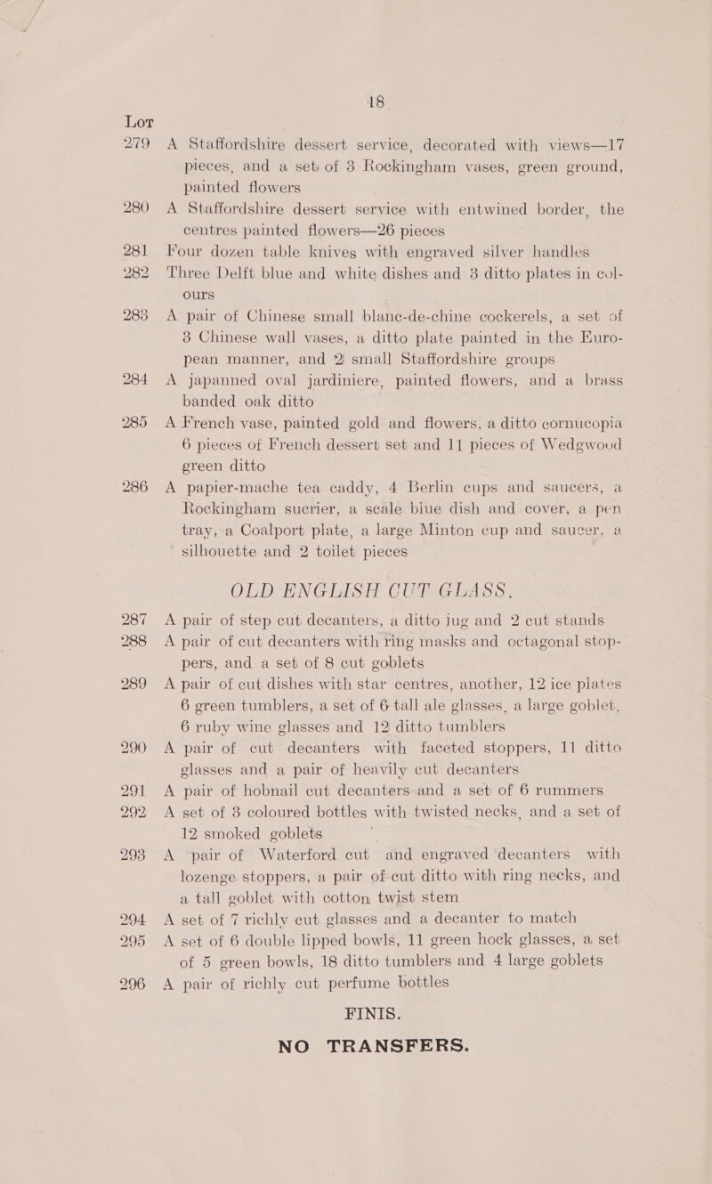 279 280 281 282 283 286 287 288 18 A Statfordshire dessert service, decorated with views—17 pieces, and a set: of 8 Rockingham vases, green ground, painted flowers A Staffordshire dessert service with entwined border, the centres painted flowers—26 pieces Four dozen table knives with engraved silver handles Three Delft blue and white dishes and 8 ditto plates in col- ours A pair of Chinese small blane-de-chine cockerels, a set of 3 Chinese wall vases, a ditto plate painted in the Euro- pean manner, and Y small Staffordshire groups A japanned oval jardiniere, painted flowers, and a_ brass banded oak ditto A French vase, painted gold and flowers, a ditto cornucopia 6 pieces of French dessert set and 11 pieces of Wedgwood ereen ditto A papier-mache tea caddy, 4 Berlin cups and saucers, a Rockingham sucrier, a scale blue dish and cover, a pen tray, a Coalport plate, a large Minton cup and saucer, a silhouette and 2 toilet pieces OLD ENGLISH CUT GLASS. A pair of step cut decanters, a ditto Jug and 2 cut stands A pair of cut decanters with ring masks and octagonal stop- pers, and a set of 8 cut goblets A pair of cut dishes with star centres, another, 12 ice plates 6 green tumblers, a set of 6 tall ale glasses, a large goblet, 6 ruby wine glasses and 12 ditto tumblers A pair of cut decanters with faceted stoppers, 11 ditto glasses and a pair of heavily cut decanters A pair of hobnail cut decanters-and a set of 6 rummers A set of 8 coloured bottles with twisted necks, and a set of 12 smoked goblets A ‘pair of Waterford cut and engraved ‘decanters with lozenge stoppers, a pair of cut ditto with ring necks, and a tall goblet with cotton, twist stem A set of 7 richly cut glasses and a decanter to match A set of 6 double lipped bowls, 11 green hock glasses, a set of 5 green bowls, 18 ditto tumblers and 4 large goblets A pair of richly cut perfume bottles FINIS. NO TRANSFERS.