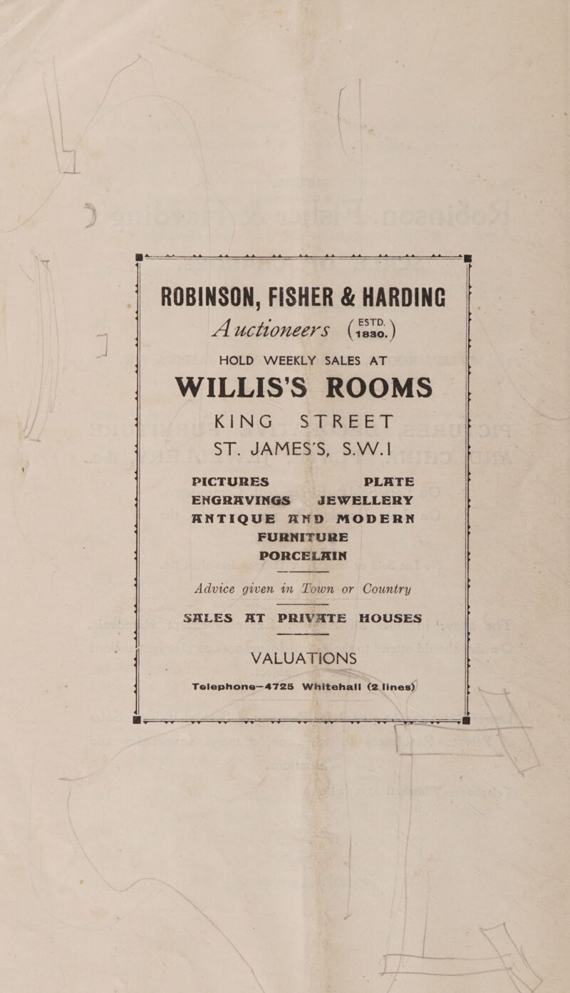 a ,    ROBINSON, FISHER &amp; HARDING Auctioneers (isa0.) HOLD WEEKLY SALES AT WILLIS’S ROOMS KING Soba ee T ST. JAMES’S, S.W.|! PICTURES PLATE ENGRAVINGS JEWELLERY ANTIQUE AND MODERN FURNITURE PORCELAIN  Advice given in Town or Country  SALES AT PRIVATE HOUSES.  VALUATIONS  ae er 4  