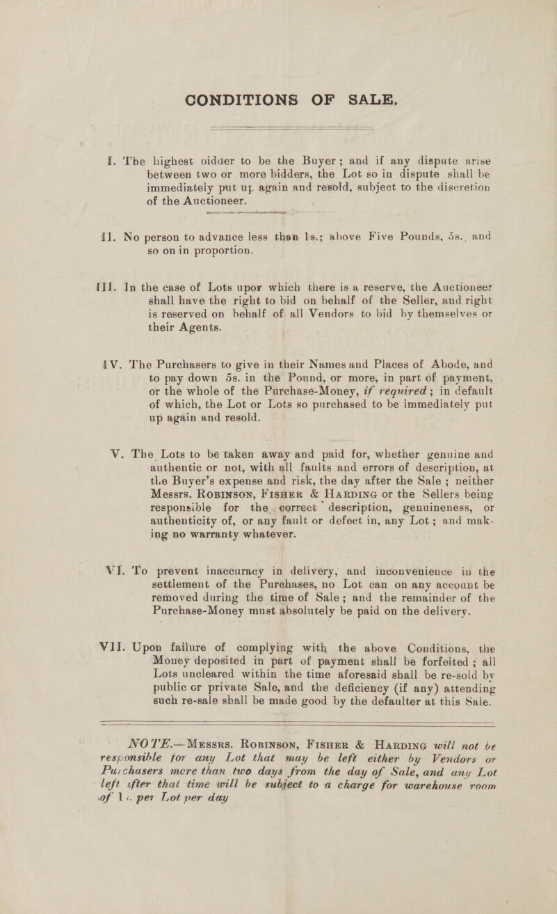 CONDITIONS OF SALE,   between two or more bidders, the Lot so in dispute shall be immediately put uy again and resold, subject to the discretion of the Auctioneer. Gitte et to  so on in proportion. shall have the right to bid on behalf of the Seller, and right is reserved on behalf of all Vendors to bid by themselves or their Agents. The Purchasers to give in their Names and Places of Abode, and to pay down ds. in the Pound, or more, in part of payment, or the whole of the Purchase-Money, if required ; in default of which, the Lot or Lots so purchased to be immediately put up again and resold. authentic or not, with all faults and errors of description, at tLe Buyer’s expense and risk, the day after the Sale ; neither Messrs. Ropinson, Fisaer &amp; Harpine or the Sellers being responsible for the. eorrect description, genuineness, or authenticity of, or any fault or defect in, any Lot; and mak- ing no warranty whatever. settlement of the Purchases, no Lot can on any account be removed during the time of Sale; and the remainder of the Purchase-Money must absolutely be paid on the delivery. Upon failure of complying with the above Conditions, the ‘Money deposited in part of payment shall be forfeited ; all Lots uncleared within the time aforesaid shall be re-sold by public or private Sale, and the deficiency (if any) attending such re-sale shall be made good by the defaulter at this Sale.   