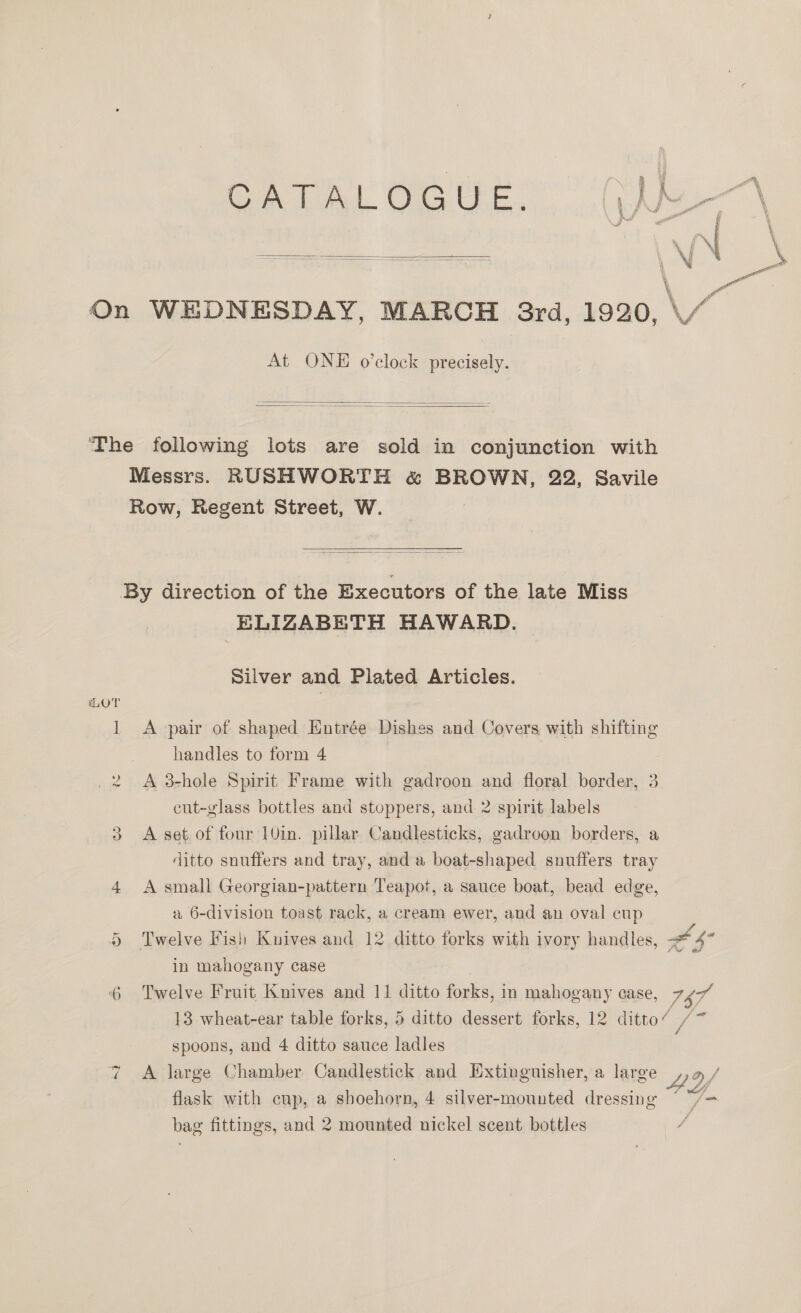  On WEDNESDAY, MARCH 3rd, 1920, \/“ 5 Ww At ONE o’clock precisely.   ‘The following lots are sold in conjunction with Messrs. RUSHWORTH &amp; BROWN, 22, Savile Row, Regent Street, W.   By direction of the Executors of the late Miss ELIZABETH HAWARD. Silver and Plated Articles. 1 A pair of shaped Entrée Dishes and Covers with shifting handles to form 4 A 3-hole Spirit Frame with gadroon and floral border, 3 cut-glass bottles and stoppers, and 2 spirit labels 3 A set of four 10in. pillar Candlesticks, gadroon borders, a ditto snuffers and tray, and a boat-shaped snuffers tray 4 A small Georgian-pattern Teapot, a sauce boat, bead edge, a 6-division toast rack, a cream ewer, and an oval cup . 4 Twelve Fish Knives and 12 ditto forks with ivory handles, - 4* i s Se ih tw in mahogany case 6 Twelve Fruit Knives and 11 ditto forks, in mahogany case, ra 13 wheat-ear table forks, 5 ditto dessert forks, 12 ditto’ /~ spoons, and 4 ditto sauce ladles 7 =A large Chamber Candlestick and Extinguisher, a large ,,a / flask with cup, a shoehorn, 4 silver-mounted dressing ° om bag fittings, and 2 mounted nickel scent bottles ‘