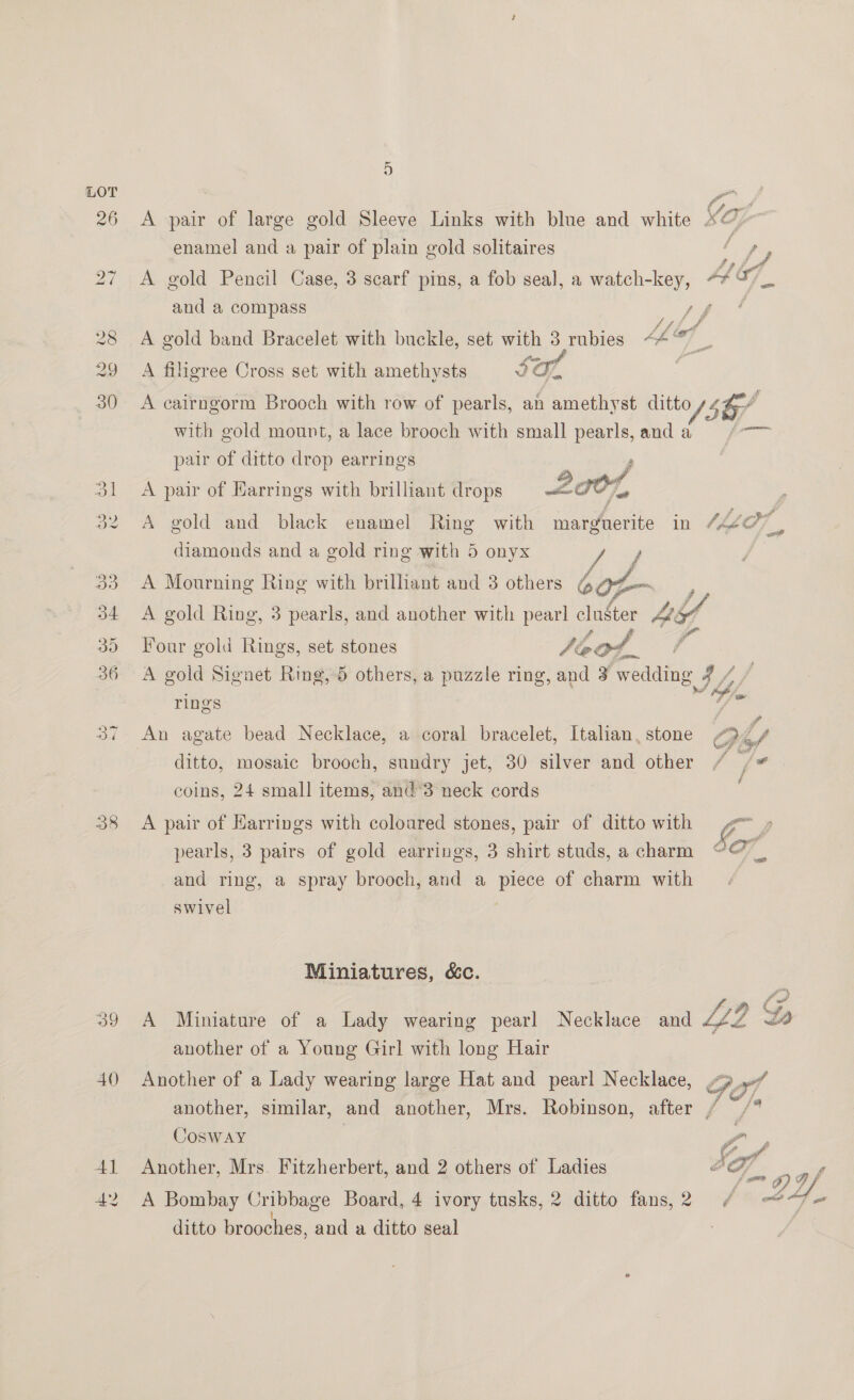 40 Al ON A pair of large gold Sleeve Links with blue and white x a; enamel and a pair of plain gold solitaires a fy A gold Pencil Case, 3 scarf pins, a fob seal, a watch-key, “* 0 _ and a compass ee A gold band Bracelet with buckle, set with 3 rubies Ab yf, Be: A filigree Cross set with amethysts We i a A cairngorm Brooch with row of pearls, an amethyst ditto 5b with gold mount, a lace brooch with small pearls, anda = ¢—— pair of ditto drop earrings |  A pair of Harrings with brilliant drops wit TST, A gold and black enamel Ring with marguerite in HO ® diamonds and a gold ring with 5 onyx Ao # A Mourning Ring with brilliant and 3 others bof A gold Ring, 3 pearls, and another with pearl Nha AE {  Four gold Rings, set stones Jeot,. A gold Signet Ring, 5 others, a puzzle ring, and 3 wedding 7/7 | rings Jie An agate bead Necklace, a coral bracelet, Italian, stone OG Ly ditto, mosaic brooch, sundry jet, 30 silver and other / /# coins, 24 small items, and’3 neck cords A pair of Earrings with coloured stones, pair of ditto with = » pearls, 3 pairs of gold earrings, 3 shirt studs, a charm ¢@_ and ring, a spray brooch, and a piece of charm with swivel Miniatures, &amp;c. A Miniature of a Lady wearing pearl Necklace and 2 Ly 2D another of a Young Girl with long Hair Another of a Lady wearing large Hat and pearl Necklace, Gof another, similar, and another, Mrs. Robinson, after / Cosway Z Another, Mrs. Fitzherbert, and 2 others of Ladies “ 3G], F oe A Bombay Cribbage Board, 4 ivory tusks, 2 ditto fans,2 / et Y. ditto brooches, and a ditto seal