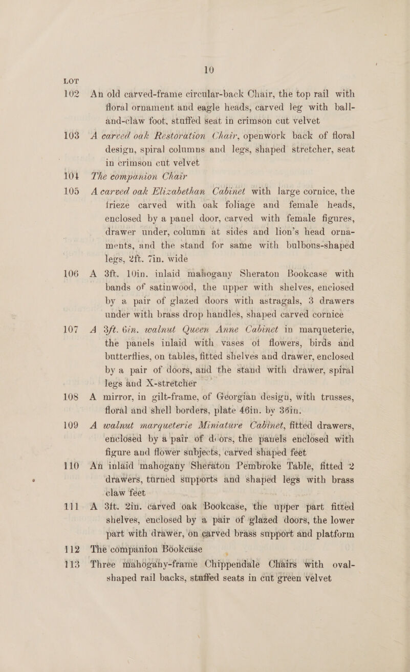 102 103 1014 105 108 109 110 LI1 112 113 10 An old carved-frame circular-back Chair, the top rail with floral ornament and eagle heads, carved leg with ball- and-claw foot, stuffed seat in crimson cut velvet A carved oak Restoration Chair, openwork back of floral design, spiral columns and legs, shaped stretcher, seat in crimson cut velvet The companion Chair A carved oak Elizabethan Cabinet with large cornice, the frieze carved with oak foliage and female heads, enclosed by a panel door, carved with female figures, drawer under, column at sides and lion’s head orna- ments, and the stand for same with bulbons-shaped legs, 2ft. Zin. wide A 3ft. 10in. inlaid mahogany Sheraton Bookcase with bands of satinwood, the upper with shelves, enclosed by a pair of glazed doors with astragals, 3 drawers under with brass drop handles, shaped carved cornice A 3ft. bin. walnut Queen Anne Cabinet in marqueterie, the panels inlaid with vases of flowers, birds and butterflies, on tables, fitted shelves and drawer, enclosed by a pair of doors, and the stand with drawer, spiral legs and X-stretclier — A mirror, in gilt-frame, of Georgian desigu, with trusses, floral and shell borders, plate 46in. by 36in. A walnut marqueterie Miniature Cabinet, fitted drawers, enclosed by a pair of dcors, the panels enclosed with figure and flower subjects, carved shaped feet An inlaid ‘mahogany Sheraton Pémbroke Table, fitted 2 drawers, turned supports and shaped legs with brass claw feet A 3ft. 2in. carved oak Bookcase, the upper part fitted shelves, enclosed by a pair of ‘glazed doors, the lower part with drawer, on carved brass support and platform The companion Bookcase Three mahogahy-frame Chippendale Chairs with oval- shaped rail backs, stuffed seats in cut green velvet