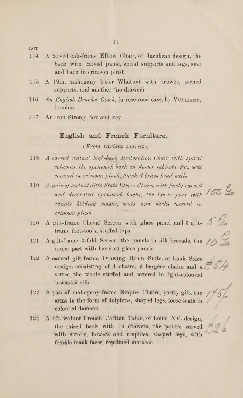 1i4 115 1Li6 117 118 119 123 124 11 A carved oak-frame Elbow Chair, of Jacobean design, the back with carved panel, spiral supports and legs, seat and back in crimson plush A 19in. mahuvgany 2-tier Whatnot with drawer, turned supports, and another (no drawer) An English Bracket Clock, in rosewood case, by VULLIAMY, London An iron Strong Box and key English and French Furniture. (From various sources). A carved walnut high-back Restoration Chair with spiral columns, the openwork back in flower subjects, ¥e., seat covered in crimson plush, finished brass head nails A pair of walnut ditto State Elbow Chairs with finely-carved 4 and decorated openwork backs, the lower part with ” cupids holding masks, seats and backs covered in crimson plush ee A gilt-frame Cheval Screen with glass panel and 3 gilt- 2 oo, frame footstools, stuffed tops Wy Ba upper part with bevelled glass paneis A carved gilt-frame Drawing Room Suite, of Louis Seize / y design, consisting of 4 chairs, 2 bergére chairs and nore, od settee, the whole stuffed and covered in light-coloured brocaded silk A pair of mahogany-frame Empire Chairs, partly gilt, the Ay 74 arms in the form of dolphins, shaped legs, loose seats in / coloured damask A 4ft. walnut French Carlton Table, of Louis XV. design, / — / the raised back with 10 drawers, the panels carved ™ ©? /, with scrolls, flowers and trophies, shaped legs, with ” ~ female mask faces, top lined morocco